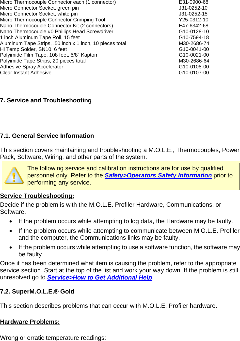      Micro Thermocouple Connector each (1 connector) E31-0900-68 Micro Connector Socket, green pin J31-0252-10 Micro Connector Socket, white pin J31-0252-15 Micro Thermocouple Connector Crimping Tool Y25-0312-10 Nano Thermocouple Connector Kit (2 connectors) E47-6342-68 Nano Thermocouple #0 Phillips Head Screwdriver G10-0128-10 1 inch Aluminum Tape Roll, 15 feet G10-7594-18 Aluminum Tape Strips, .50 inch x 1 inch, 10 pieces total M30-2686-74 Hi Temp Solder, SN10, 6 feet G10-0041-00 Polyimide Film Tape, 108 feet, 5/8” Kapton G10-0021-00 Polyimide Tape Strips, 20 pieces total M30-2686-64 Adhesive Spray Accelerator G10-0108-00 Clear Instant Adhesive G10-0107-00    7. Service and Troubleshooting     7.1. General Service Information  This section covers maintaining and troubleshooting a M.O.L.E., Thermocouples, Power Pack, Software, Wiring, and other parts of the system.  The following service and calibration instructions are for use by qualified personnel only. Refer to the Safety&gt;Operators Safety Information prior to performing any service. Service Troubleshooting: Decide if the problem is with the M.O.L.E. Profiler Hardware, Communications, or Software.  •  If the problem occurs while attempting to log data, the Hardware may be faulty.   •  If the problem occurs while attempting to communicate between M.O.L.E. Profiler and the computer, the Communications links may be faulty.  •  If the problem occurs while attempting to use a software function, the software may be faulty.   Once it has been determined what item is causing the problem, refer to the appropriate service section. Start at the top of the list and work your way down. If the problem is still unresolved go to Service&gt;How to Get Additional Help.  7.2. SuperM.O.L.E.® Gold  This section describes problems that can occur with M.O.L.E. Profiler hardware.  Hardware Problems:  Wrong or erratic temperature readings: 