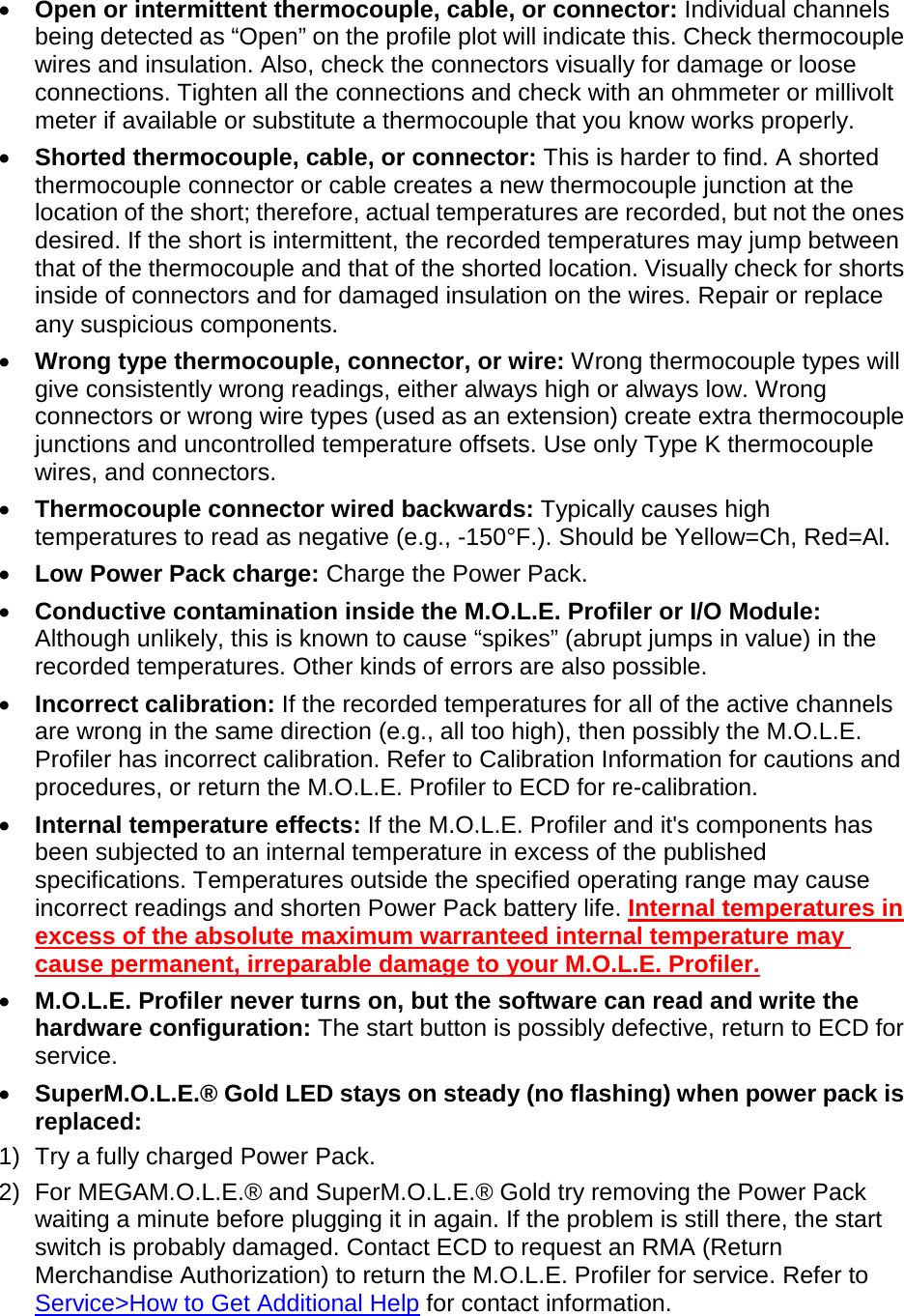       •  Open or intermittent thermocouple, cable, or connector: Individual channels being detected as “Open” on the profile plot will indicate this. Check thermocouple wires and insulation. Also, check the connectors visually for damage or loose connections. Tighten all the connections and check with an ohmmeter or millivolt meter if available or substitute a thermocouple that you know works properly. •  Shorted thermocouple, cable, or connector: This is harder to find. A shorted thermocouple connector or cable creates a new thermocouple junction at the location of the short; therefore, actual temperatures are recorded, but not the ones desired. If the short is intermittent, the recorded temperatures may jump between that of the thermocouple and that of the shorted location. Visually check for shorts inside of connectors and for damaged insulation on the wires. Repair or replace any suspicious components. •  Wrong type thermocouple, connector, or wire: Wrong thermocouple types will give consistently wrong readings, either always high or always low. Wrong connectors or wrong wire types (used as an extension) create extra thermocouple junctions and uncontrolled temperature offsets. Use only Type K thermocouple wires, and connectors. •  Thermocouple connector wired backwards: Typically causes high temperatures to read as negative (e.g., -150°F.). Should be Yellow=Ch, Red=Al. •  Low Power Pack charge: Charge the Power Pack.  •  Conductive contamination inside the M.O.L.E. Profiler or I/O Module: Although unlikely, this is known to cause “spikes” (abrupt jumps in value) in the recorded temperatures. Other kinds of errors are also possible. •  Incorrect calibration: If the recorded temperatures for all of the active channels are wrong in the same direction (e.g., all too high), then possibly the M.O.L.E. Profiler has incorrect calibration. Refer to Calibration Information for cautions and procedures, or return the M.O.L.E. Profiler to ECD for re-calibration. •  Internal temperature effects: If the M.O.L.E. Profiler and it&apos;s components has been subjected to an internal temperature in excess of the published specifications. Temperatures outside the specified operating range may cause incorrect readings and shorten Power Pack battery life. Internal temperatures in excess of the absolute maximum warranteed internal temperature may cause permanent, irreparable damage to your M.O.L.E. Profiler. •  M.O.L.E. Profiler never turns on, but the software can read and write the hardware configuration: The start button is possibly defective, return to ECD for service. •  SuperM.O.L.E.® Gold LED stays on steady (no flashing) when power pack is replaced: 1) Try a fully charged Power Pack. 2) For MEGAM.O.L.E.® and SuperM.O.L.E.® Gold try removing the Power Pack waiting a minute before plugging it in again. If the problem is still there, the start switch is probably damaged. Contact ECD to request an RMA (Return Merchandise Authorization) to return the M.O.L.E. Profiler for service. Refer to Service&gt;How to Get Additional Help for contact information. 