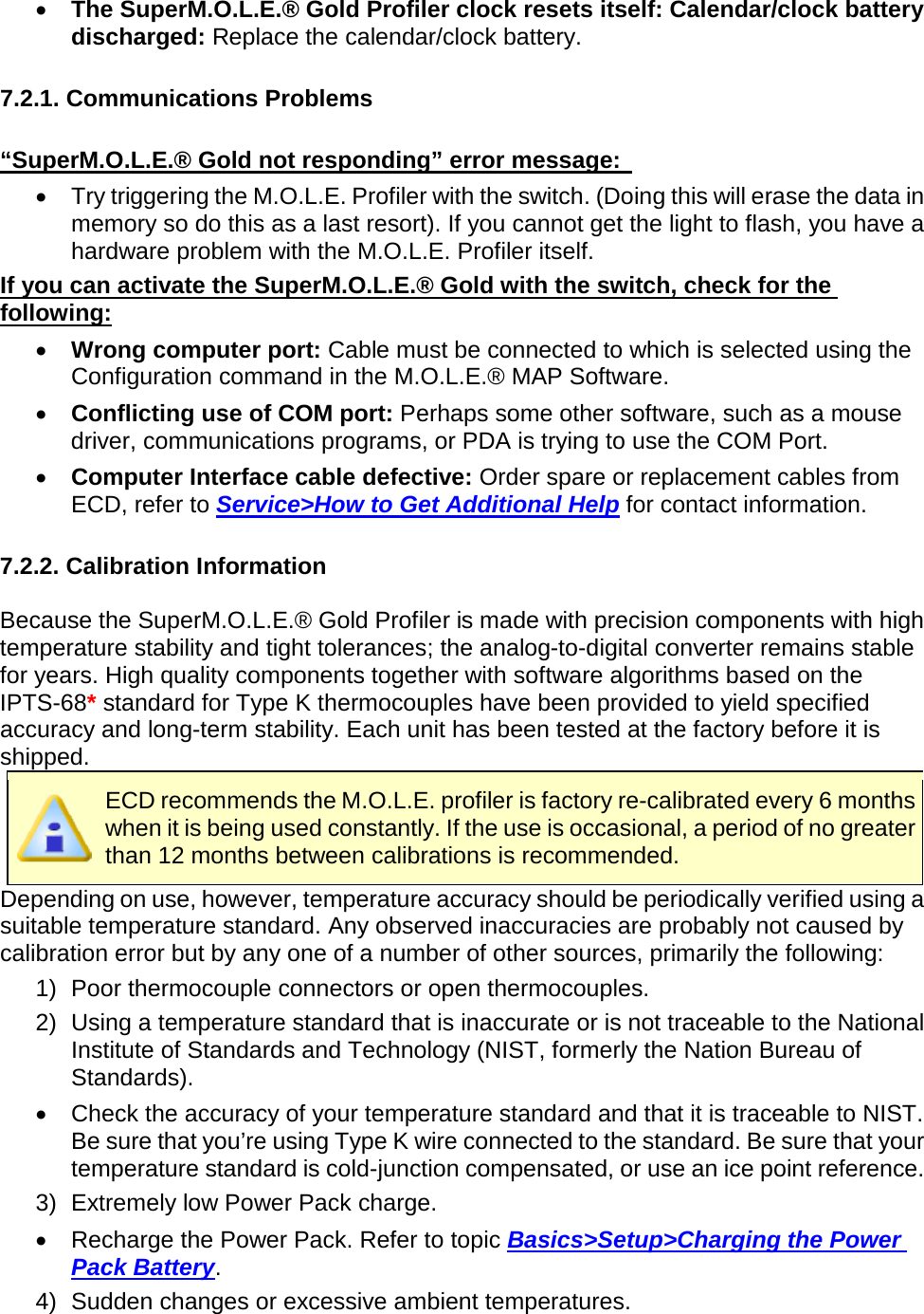       •  The SuperM.O.L.E.® Gold Profiler clock resets itself: Calendar/clock battery discharged: Replace the calendar/clock battery.  7.2.1. Communications Problems  “SuperM.O.L.E.® Gold not responding” error message:   •  Try triggering the M.O.L.E. Profiler with the switch. (Doing this will erase the data in memory so do this as a last resort). If you cannot get the light to flash, you have a hardware problem with the M.O.L.E. Profiler itself. If you can activate the SuperM.O.L.E.® Gold with the switch, check for the following: •  Wrong computer port: Cable must be connected to which is selected using the Configuration command in the M.O.L.E.® MAP Software. •  Conflicting use of COM port: Perhaps some other software, such as a mouse driver, communications programs, or PDA is trying to use the COM Port.  •  Computer Interface cable defective: Order spare or replacement cables from ECD, refer to Service&gt;How to Get Additional Help for contact information.  7.2.2. Calibration Information  Because the SuperM.O.L.E.® Gold Profiler is made with precision components with high temperature stability and tight tolerances; the analog-to-digital converter remains stable for years. High quality components together with software algorithms based on the IPTS-68* standard for Type K thermocouples have been provided to yield specified accuracy and long-term stability. Each unit has been tested at the factory before it is shipped.  ECD recommends the M.O.L.E. profiler is factory re-calibrated every 6 months when it is being used constantly. If the use is occasional, a period of no greater than 12 months between calibrations is recommended. Depending on use, however, temperature accuracy should be periodically verified using a suitable temperature standard. Any observed inaccuracies are probably not caused by calibration error but by any one of a number of other sources, primarily the following: 1) Poor thermocouple connectors or open thermocouples. 2) Using a temperature standard that is inaccurate or is not traceable to the National Institute of Standards and Technology (NIST, formerly the Nation Bureau of Standards). •  Check the accuracy of your temperature standard and that it is traceable to NIST. Be sure that you’re using Type K wire connected to the standard. Be sure that your temperature standard is cold-junction compensated, or use an ice point reference. 3) Extremely low Power Pack charge. •  Recharge the Power Pack. Refer to topic Basics&gt;Setup&gt;Charging the Power Pack Battery. 4) Sudden changes or excessive ambient temperatures. 