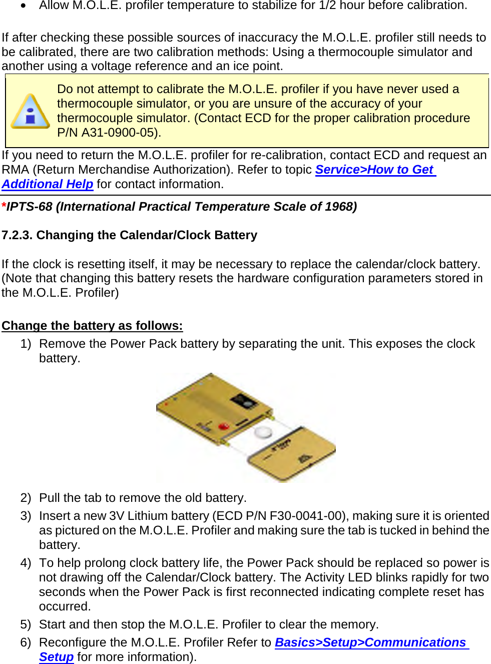       •  Allow M.O.L.E. profiler temperature to stabilize for 1/2 hour before calibration.  If after checking these possible sources of inaccuracy the M.O.L.E. profiler still needs to be calibrated, there are two calibration methods: Using a thermocouple simulator and another using a voltage reference and an ice point.  Do not attempt to calibrate the M.O.L.E. profiler if you have never used a thermocouple simulator, or you are unsure of the accuracy of your thermocouple simulator. (Contact ECD for the proper calibration procedure P/N A31-0900-05). If you need to return the M.O.L.E. profiler for re-calibration, contact ECD and request an RMA (Return Merchandise Authorization). Refer to topic Service&gt;How to Get Additional Help for contact information.   *IPTS-68 (International Practical Temperature Scale of 1968)  7.2.3. Changing the Calendar/Clock Battery  If the clock is resetting itself, it may be necessary to replace the calendar/clock battery. (Note that changing this battery resets the hardware configuration parameters stored in the M.O.L.E. Profiler)  Change the battery as follows: 1) Remove the Power Pack battery by separating the unit. This exposes the clock battery.  2) Pull the tab to remove the old battery. 3) Insert a new 3V Lithium battery (ECD P/N F30-0041-00), making sure it is oriented as pictured on the M.O.L.E. Profiler and making sure the tab is tucked in behind the battery. 4) To help prolong clock battery life, the Power Pack should be replaced so power is not drawing off the Calendar/Clock battery. The Activity LED blinks rapidly for two seconds when the Power Pack is first reconnected indicating complete reset has occurred. 5) Start and then stop the M.O.L.E. Profiler to clear the memory. 6) Reconfigure the M.O.L.E. Profiler Refer to Basics&gt;Setup&gt;Communications Setup for more information).    