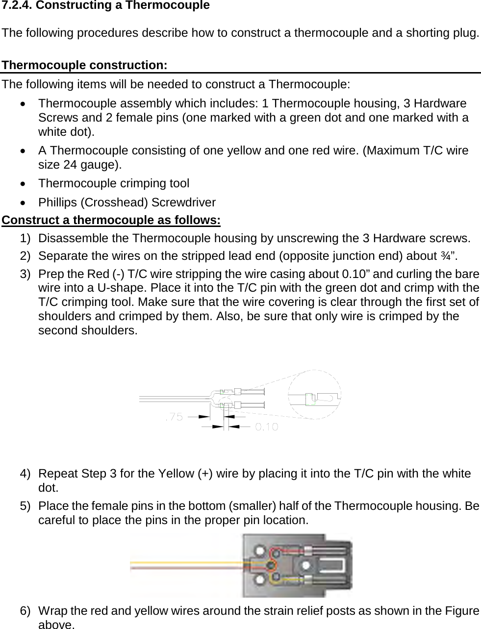         7.2.4. Constructing a Thermocouple  The following procedures describe how to construct a thermocouple and a shorting plug.  Thermocouple construction: The following items will be needed to construct a Thermocouple: •  Thermocouple assembly which includes: 1 Thermocouple housing, 3 Hardware Screws and 2 female pins (one marked with a green dot and one marked with a white dot). •  A Thermocouple consisting of one yellow and one red wire. (Maximum T/C wire size 24 gauge). •  Thermocouple crimping tool •  Phillips (Crosshead) Screwdriver Construct a thermocouple as follows: 1) Disassemble the Thermocouple housing by unscrewing the 3 Hardware screws. 2) Separate the wires on the stripped lead end (opposite junction end) about ¾”. 3) Prep the Red (-) T/C wire stripping the wire casing about 0.10” and curling the bare wire into a U-shape. Place it into the T/C pin with the green dot and crimp with the T/C crimping tool. Make sure that the wire covering is clear through the first set of shoulders and crimped by them. Also, be sure that only wire is crimped by the second shoulders.  4) Repeat Step 3 for the Yellow (+) wire by placing it into the T/C pin with the white dot. 5) Place the female pins in the bottom (smaller) half of the Thermocouple housing. Be careful to place the pins in the proper pin location.  6) Wrap the red and yellow wires around the strain relief posts as shown in the Figure above. 