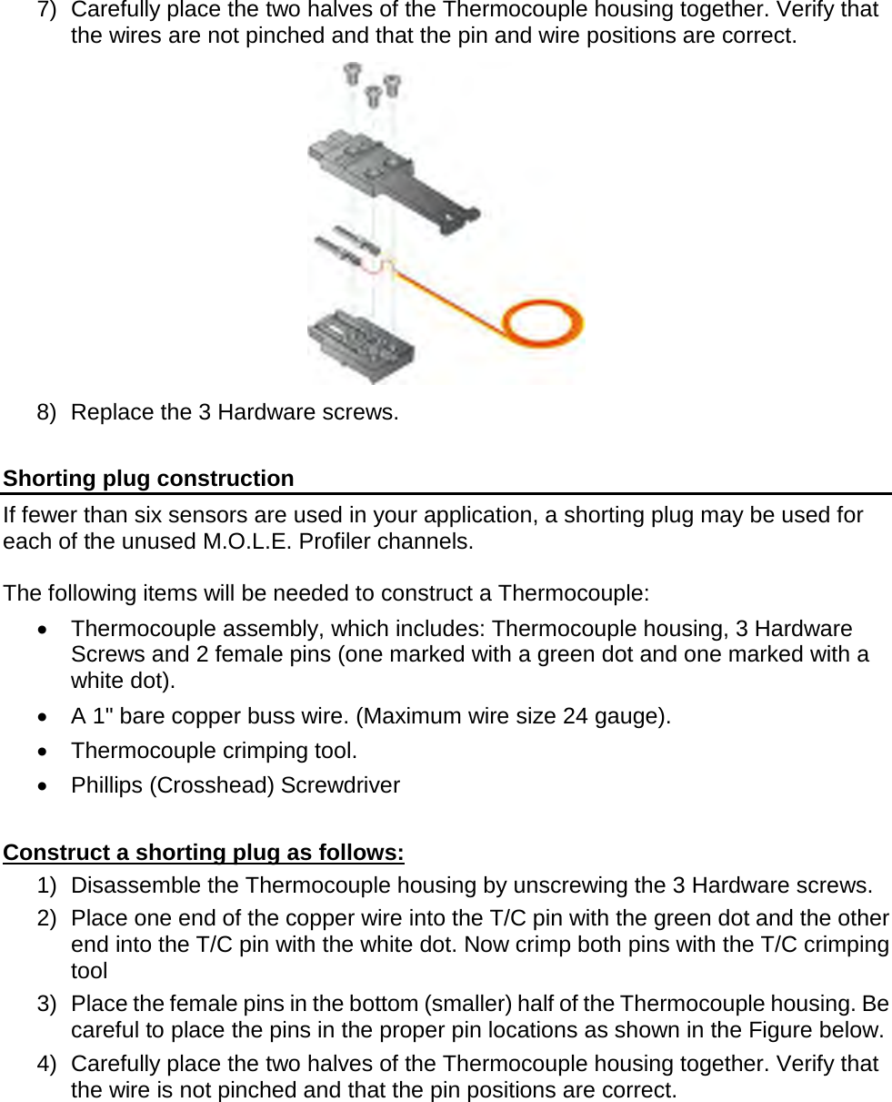       7) Carefully place the two halves of the Thermocouple housing together. Verify that the wires are not pinched and that the pin and wire positions are correct.  8) Replace the 3 Hardware screws.  Shorting plug construction If fewer than six sensors are used in your application, a shorting plug may be used for each of the unused M.O.L.E. Profiler channels.   The following items will be needed to construct a Thermocouple: •  Thermocouple assembly, which includes: Thermocouple housing, 3 Hardware Screws and 2 female pins (one marked with a green dot and one marked with a white dot). •  A 1&quot; bare copper buss wire. (Maximum wire size 24 gauge). •  Thermocouple crimping tool. •  Phillips (Crosshead) Screwdriver  Construct a shorting plug as follows: 1) Disassemble the Thermocouple housing by unscrewing the 3 Hardware screws. 2) Place one end of the copper wire into the T/C pin with the green dot and the other end into the T/C pin with the white dot. Now crimp both pins with the T/C crimping tool  3) Place the female pins in the bottom (smaller) half of the Thermocouple housing. Be careful to place the pins in the proper pin locations as shown in the Figure below. 4) Carefully place the two halves of the Thermocouple housing together. Verify that the wire is not pinched and that the pin positions are correct. 