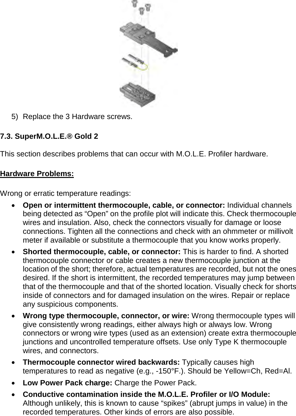        5) Replace the 3 Hardware screws.  7.3. SuperM.O.L.E.® Gold 2  This section describes problems that can occur with M.O.L.E. Profiler hardware.  Hardware Problems:  Wrong or erratic temperature readings: •  Open or intermittent thermocouple, cable, or connector: Individual channels being detected as “Open” on the profile plot will indicate this. Check thermocouple wires and insulation. Also, check the connectors visually for damage or loose connections. Tighten all the connections and check with an ohmmeter or millivolt meter if available or substitute a thermocouple that you know works properly. •  Shorted thermocouple, cable, or connector: This is harder to find. A shorted thermocouple connector or cable creates a new thermocouple junction at the location of the short; therefore, actual temperatures are recorded, but not the ones desired. If the short is intermittent, the recorded temperatures may jump between that of the thermocouple and that of the shorted location. Visually check for shorts inside of connectors and for damaged insulation on the wires. Repair or replace any suspicious components. •  Wrong type thermocouple, connector, or wire: Wrong thermocouple types will give consistently wrong readings, either always high or always low. Wrong connectors or wrong wire types (used as an extension) create extra thermocouple junctions and uncontrolled temperature offsets. Use only Type K thermocouple wires, and connectors. •  Thermocouple connector wired backwards: Typically causes high temperatures to read as negative (e.g., -150°F.). Should be Yellow=Ch, Red=Al. •  Low Power Pack charge: Charge the Power Pack.  •  Conductive contamination inside the M.O.L.E. Profiler or I/O Module: Although unlikely, this is known to cause “spikes” (abrupt jumps in value) in the recorded temperatures. Other kinds of errors are also possible. 