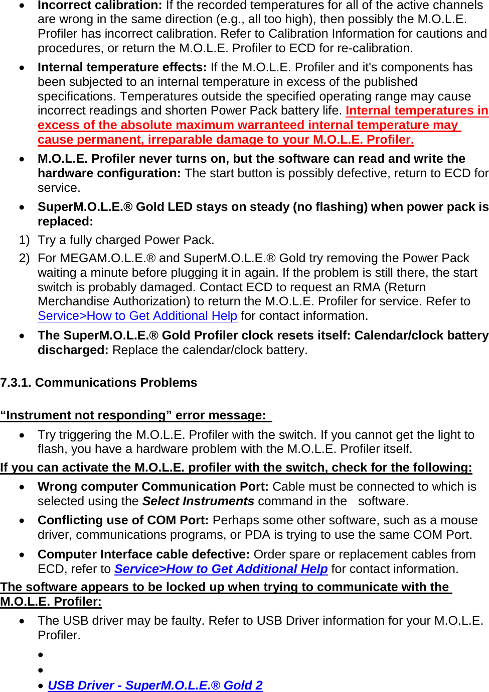       •  Incorrect calibration: If the recorded temperatures for all of the active channels are wrong in the same direction (e.g., all too high), then possibly the M.O.L.E. Profiler has incorrect calibration. Refer to Calibration Information for cautions and procedures, or return the M.O.L.E. Profiler to ECD for re-calibration. •  Internal temperature effects: If the M.O.L.E. Profiler and it&apos;s components has been subjected to an internal temperature in excess of the published specifications. Temperatures outside the specified operating range may cause incorrect readings and shorten Power Pack battery life. Internal temperatures in excess of the absolute maximum warranteed internal temperature may cause permanent, irreparable damage to your M.O.L.E. Profiler. •  M.O.L.E. Profiler never turns on, but the software can read and write the hardware configuration: The start button is possibly defective, return to ECD for service. •  SuperM.O.L.E.® Gold LED stays on steady (no flashing) when power pack is replaced: 1) Try a fully charged Power Pack. 2) For MEGAM.O.L.E.® and SuperM.O.L.E.® Gold try removing the Power Pack waiting a minute before plugging it in again. If the problem is still there, the start switch is probably damaged. Contact ECD to request an RMA (Return Merchandise Authorization) to return the M.O.L.E. Profiler for service. Refer to Service&gt;How to Get Additional Help for contact information. •  The SuperM.O.L.E.® Gold Profiler clock resets itself: Calendar/clock battery discharged: Replace the calendar/clock battery.  7.3.1. Communications Problems  “Instrument not responding” error message:   •  Try triggering the M.O.L.E. Profiler with the switch. If you cannot get the light to flash, you have a hardware problem with the M.O.L.E. Profiler itself. If you can activate the M.O.L.E. profiler with the switch, check for the following: •  Wrong computer Communication Port: Cable must be connected to which is selected using the Select Instruments command in the  software. •  Conflicting use of COM Port: Perhaps some other software, such as a mouse driver, communications programs, or PDA is trying to use the same COM Port.  •  Computer Interface cable defective: Order spare or replacement cables from ECD, refer to Service&gt;How to Get Additional Help for contact information. The software appears to be locked up when trying to communicate with the M.O.L.E. Profiler: •  The USB driver may be faulty. Refer to USB Driver information for your M.O.L.E. Profiler. •   •   •  USB Driver - SuperM.O.L.E.® Gold 2 