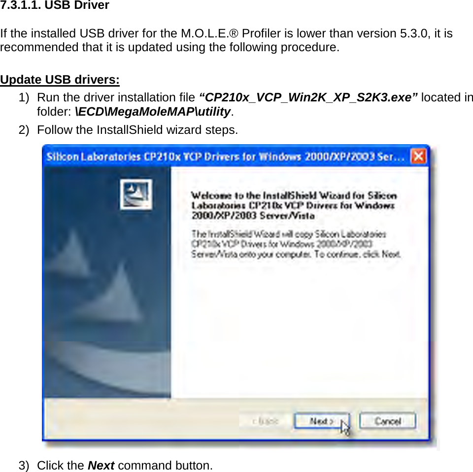           7.3.1.1. USB Driver  If the installed USB driver for the M.O.L.E.® Profiler is lower than version 5.3.0, it is recommended that it is updated using the following procedure.  Update USB drivers: 1) Run the driver installation file “CP210x_VCP_Win2K_XP_S2K3.exe” located in folder: \ECD\MegaMoleMAP\utility. 2) Follow the InstallShield wizard steps.  3) Click the Next command button. 