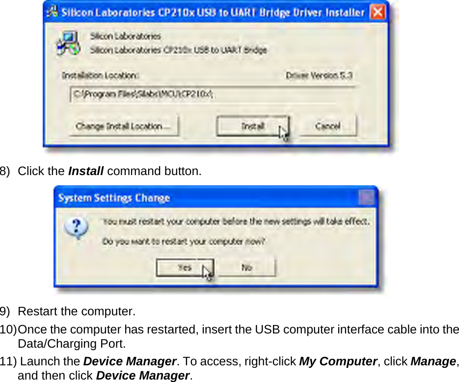        8) Click the Install command button.  9) Restart the computer.  10) Once the computer has restarted, insert the USB computer interface cable into the Data/Charging Port.   11) Launch the Device Manager. To access, right-click My Computer, click Manage, and then click Device Manager.  