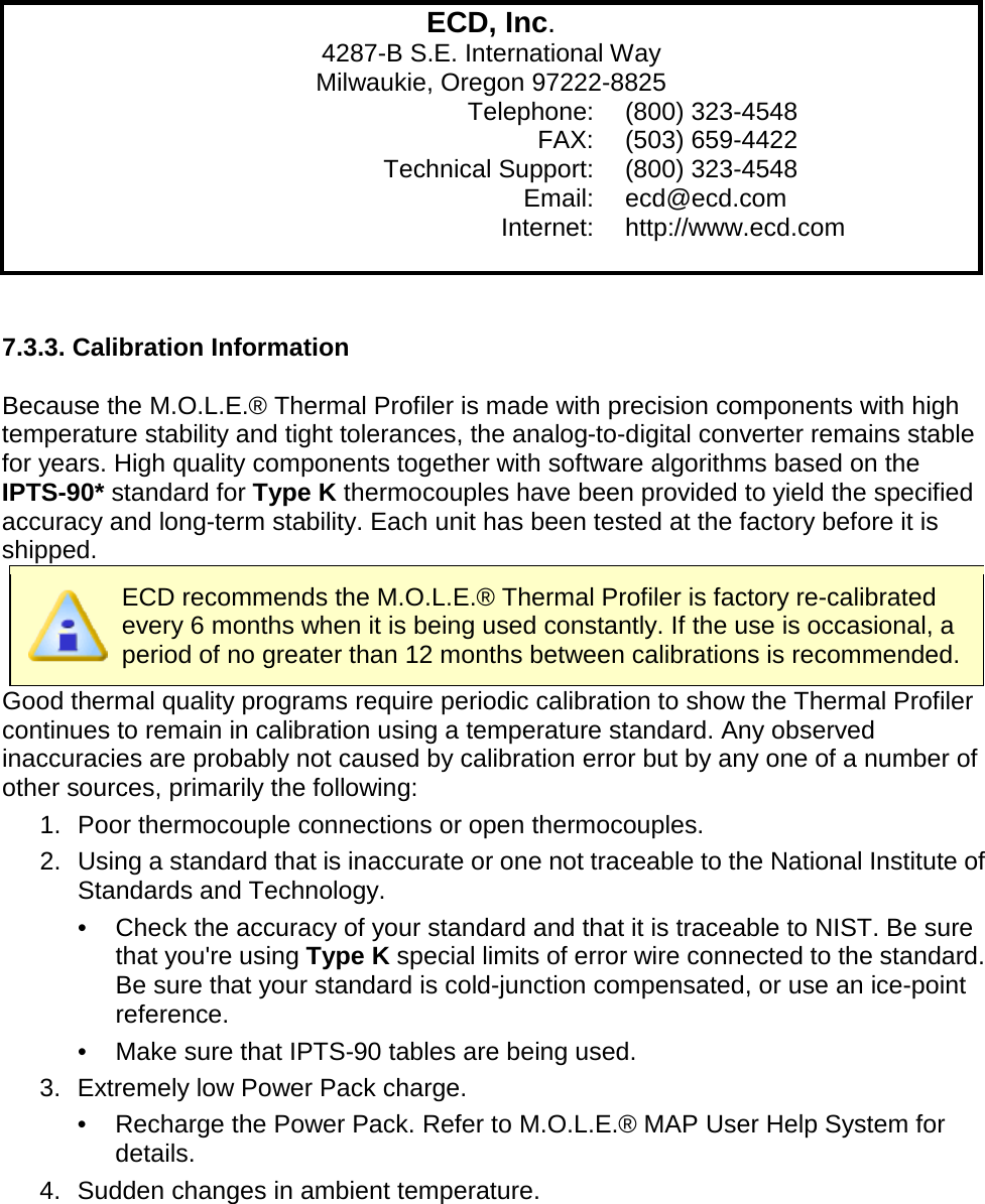              ECD, Inc. 4287-B S.E. International Way Milwaukie, Oregon 97222-8825  Telephone: (800) 323-4548  FAX: (503) 659-4422  Technical Support: (800) 323-4548  Email: ecd@ecd.com  Internet: http://www.ecd.com    7.3.3. Calibration Information  Because the M.O.L.E.® Thermal Profiler is made with precision components with high temperature stability and tight tolerances, the analog-to-digital converter remains stable for years. High quality components together with software algorithms based on the IPTS-90* standard for Type K thermocouples have been provided to yield the specified accuracy and long-term stability. Each unit has been tested at the factory before it is shipped.  ECD recommends the M.O.L.E.® Thermal Profiler is factory re-calibrated every 6 months when it is being used constantly. If the use is occasional, a period of no greater than 12 months between calibrations is recommended. Good thermal quality programs require periodic calibration to show the Thermal Profiler continues to remain in calibration using a temperature standard. Any observed inaccuracies are probably not caused by calibration error but by any one of a number of other sources, primarily the following: 1. Poor thermocouple connections or open thermocouples. 2. Using a standard that is inaccurate or one not traceable to the National Institute of Standards and Technology. •  Check the accuracy of your standard and that it is traceable to NIST. Be sure that you&apos;re using Type K special limits of error wire connected to the standard. Be sure that your standard is cold-junction compensated, or use an ice-point reference. •  Make sure that IPTS-90 tables are being used. 3. Extremely low Power Pack charge. •  Recharge the Power Pack. Refer to M.O.L.E.® MAP User Help System for details. 4. Sudden changes in ambient temperature. 