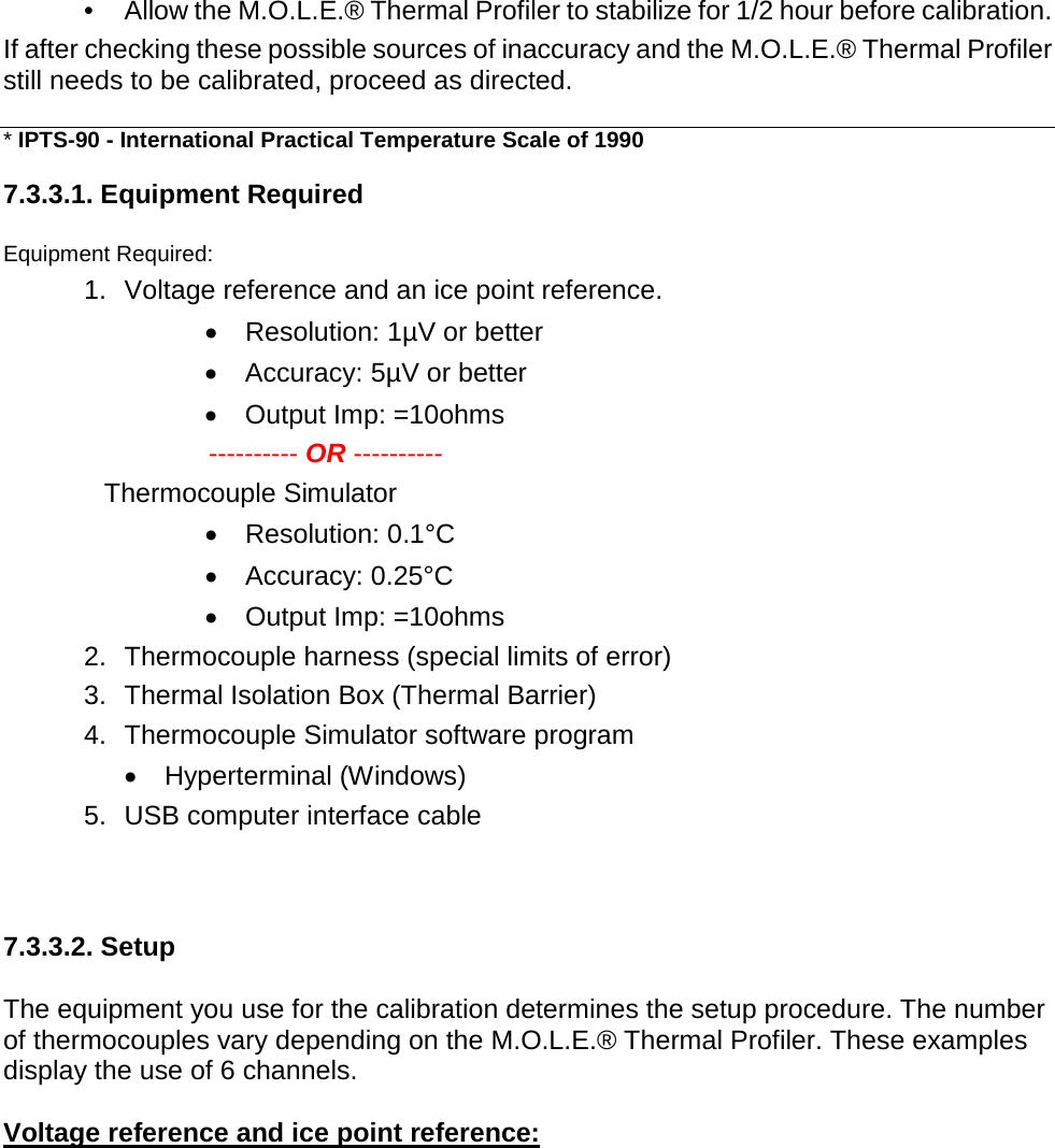       •  Allow the M.O.L.E.® Thermal Profiler to stabilize for 1/2 hour before calibration. If after checking these possible sources of inaccuracy and the M.O.L.E.® Thermal Profiler still needs to be calibrated, proceed as directed.  * IPTS-90 - International Practical Temperature Scale of 1990  7.3.3.1. Equipment Required  Equipment Required: 1. Voltage reference and an ice point reference. •  Resolution: 1µV or better •  Accuracy: 5µV or better •  Output Imp: =10ohms  ---------- OR ---------- Thermocouple Simulator •  Resolution: 0.1°C •  Accuracy: 0.25°C •  Output Imp: =10ohms 2. Thermocouple harness (special limits of error) 3. Thermal Isolation Box (Thermal Barrier) 4. Thermocouple Simulator software program •  Hyperterminal (Windows) 5. USB computer interface cable    7.3.3.2. Setup  The equipment you use for the calibration determines the setup procedure. The number of thermocouples vary depending on the M.O.L.E.® Thermal Profiler. These examples display the use of 6 channels.  Voltage reference and ice point reference: 