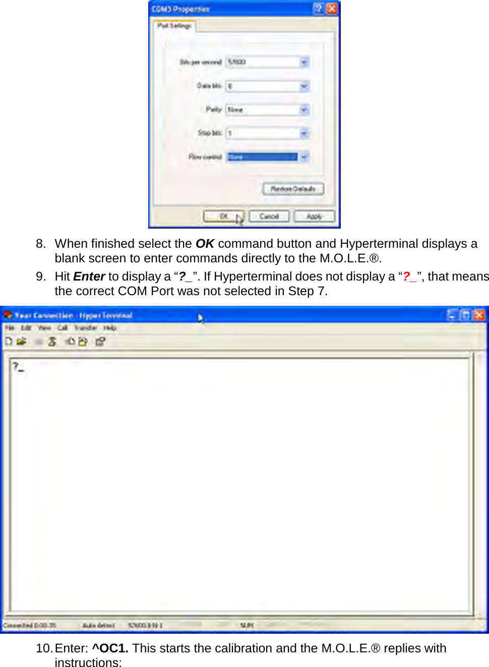        8. When finished select the OK command button and Hyperterminal displays a blank screen to enter commands directly to the M.O.L.E.®. 9. Hit Enter to display a “?_”. If Hyperterminal does not display a “?_”, that means the correct COM Port was not selected in Step 7.  10. Enter: ^OC1. This starts the calibration and the M.O.L.E.® replies with instructions: 