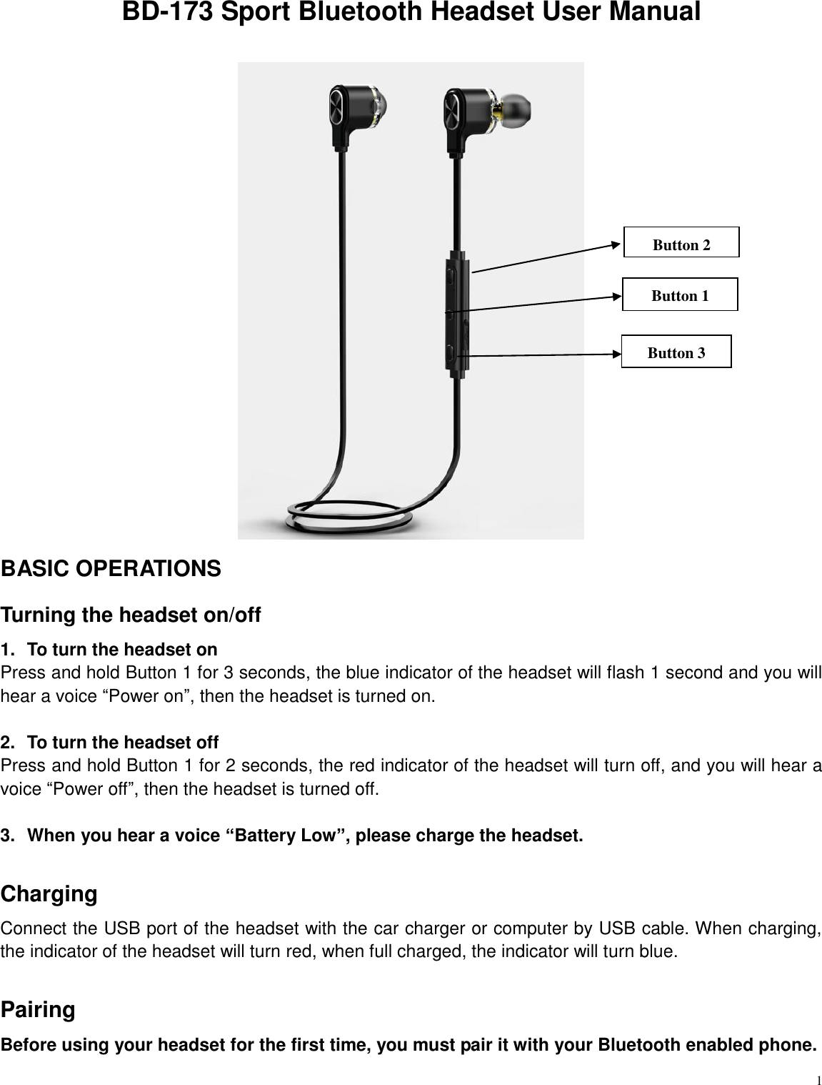   1 BD-173 Sport Bluetooth Headset User Manual   BASIC OPERATIONS Turning the headset on/off 1.  To turn the headset on Press and hold Button 1 for 3 seconds, the blue indicator of the headset will flash 1 second and you will hear a voice &ldquo;Power on&rdquo;, then the headset is turned on.  2.  To turn the headset off Press and hold Button 1 for 2 seconds, the red indicator of the headset will turn off, and you will hear a voice &ldquo;Power off&rdquo;, then the headset is turned off.  3.  When you hear a voice &ldquo;Battery Low&rdquo;, please charge the headset.  Charging   Connect the USB port of the headset with the car charger or computer by USB cable. When charging, the indicator of the headset will turn red, when full charged, the indicator will turn blue.  Pairing   Before using your headset for the first time, you must pair it with your Bluetooth enabled phone.   Button 1 Button 2 Button 3 