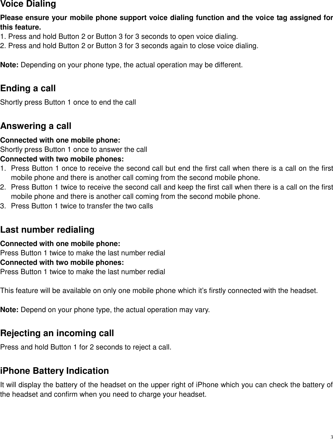   3 Voice Dialing Please ensure your mobile phone support voice dialing function and the voice tag assigned for this feature. 1. Press and hold Button 2 or Button 3 for 3 seconds to open voice dialing. 2. Press and hold Button 2 or Button 3 for 3 seconds again to close voice dialing.  Note: Depending on your phone type, the actual operation may be different.  Ending a call Shortly press Button 1 once to end the call  Answering a call Connected with one mobile phone:   Shortly press Button 1 once to answer the call Connected with two mobile phones:   1.  Press Button 1 once to receive the second call but end the first call when there is a call on the first mobile phone and there is another call coming from the second mobile phone. 2.  Press Button 1 twice to receive the second call and keep the first call when there is a call on the first mobile phone and there is another call coming from the second mobile phone. 3.  Press Button 1 twice to transfer the two calls    Last number redialing Connected with one mobile phone:     Press Button 1 twice to make the last number redial Connected with two mobile phones: Press Button 1 twice to make the last number redial  This feature will be available on only one mobile phone which it&rsquo;s firstly connected with the headset.  Note: Depend on your phone type, the actual operation may vary.    Rejecting an incoming call   Press and hold Button 1 for 2 seconds to reject a call.    iPhone Battery Indication It will display the battery of the headset on the upper right of iPhone which you can check the battery of the headset and confirm when you need to charge your headset. 