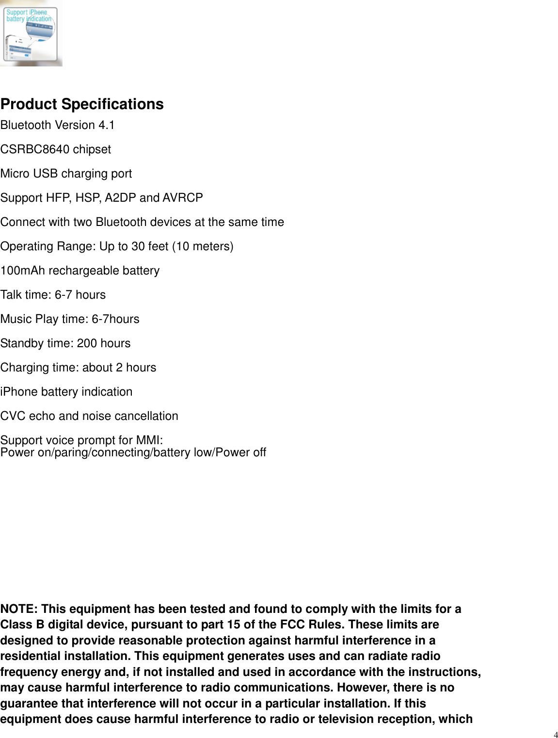   4   Product Specifications Bluetooth Version 4.1  CSRBC8640 chipset  Micro USB charging port  Support HFP, HSP, A2DP and AVRCP  Connect with two Bluetooth devices at the same time  Operating Range: Up to 30 feet (10 meters)  100mAh rechargeable battery  Talk time: 6-7 hours  Music Play time: 6-7hours  Standby time: 200 hours  Charging time: about 2 hours  iPhone battery indication    CVC echo and noise cancellation  Support voice prompt for MMI:   Power on/paring/connecting/battery low/Power off          NOTE: This equipment has been tested and found to comply with the limits for a Class B digital device, pursuant to part 15 of the FCC Rules. These limits are designed to provide reasonable protection against harmful interference in a residential installation. This equipment generates uses and can radiate radio frequency energy and, if not installed and used in accordance with the instructions, may cause harmful interference to radio communications. However, there is no guarantee that interference will not occur in a particular installation. If this equipment does cause harmful interference to radio or television reception, which 
