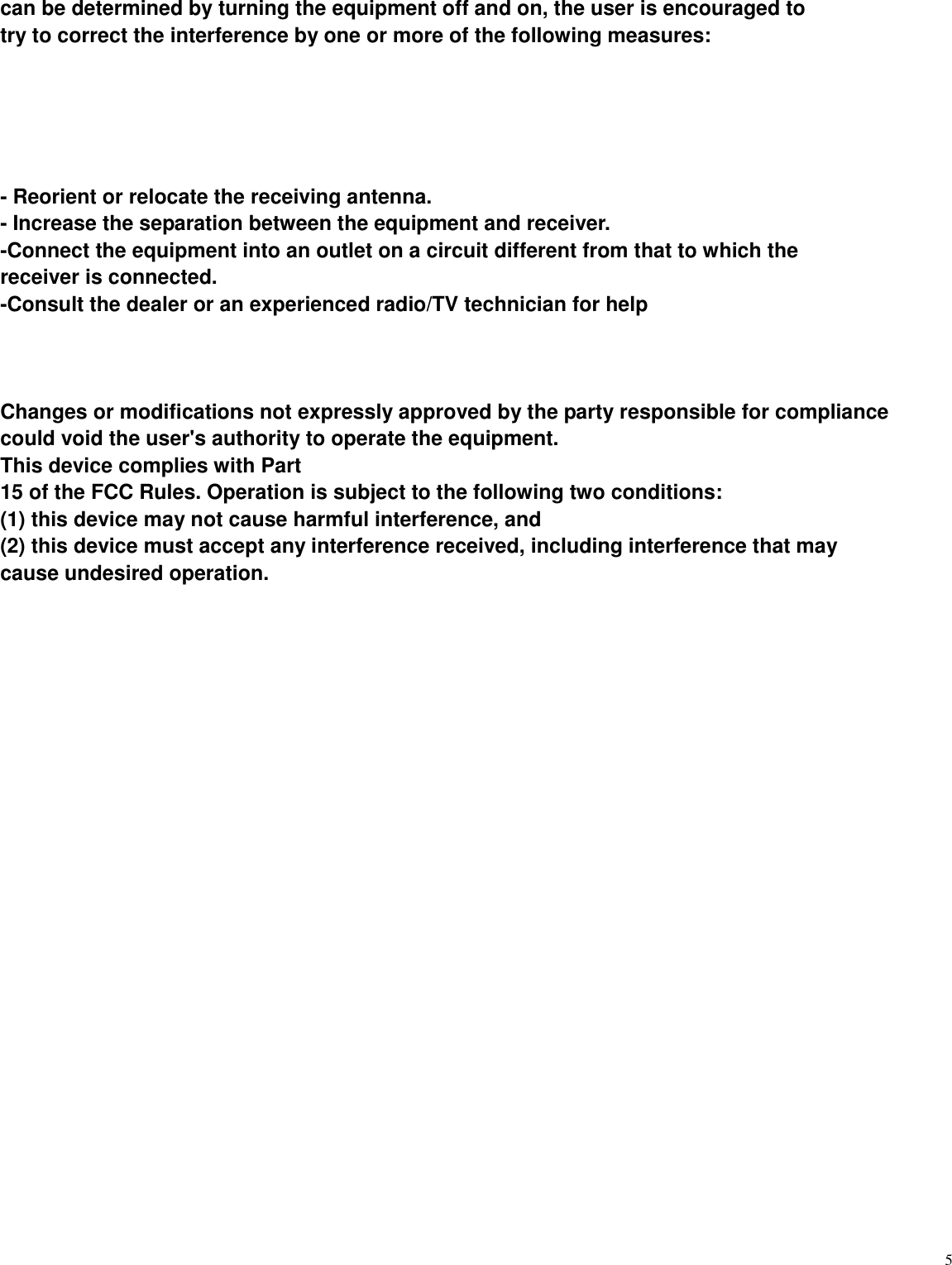   5 can be determined by turning the equipment off and on, the user is encouraged to try to correct the interference by one or more of the following measures:      - Reorient or relocate the receiving antenna. - Increase the separation between the equipment and receiver. -Connect the equipment into an outlet on a circuit different from that to which the receiver is connected. -Consult the dealer or an experienced radio/TV technician for help    Changes or modifications not expressly approved by the party responsible for compliance could void the user's authority to operate the equipment.   This device complies with Part 15 of the FCC Rules. Operation is subject to the following two conditions: (1) this device may not cause harmful interference, and (2) this device must accept any interference received, including interference that may cause undesired operation.         