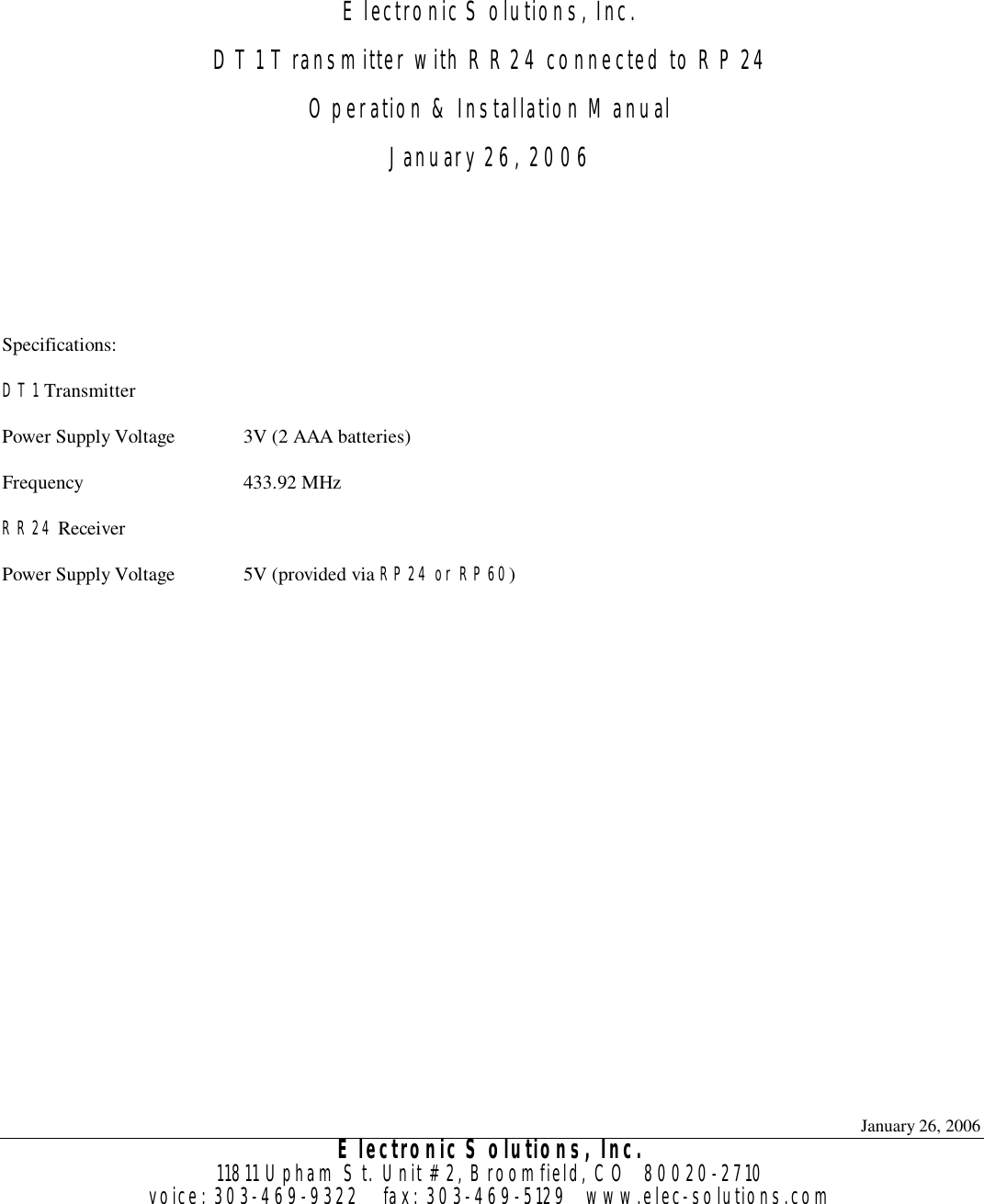 January 26, 2006 Electronic Solutions, Inc. 11811 Upham St. Unit #2, Broomfield, CO  80020-2710 voice: 303-469-9322    fax: 303-469-5129   www.elec-solutions.com    Electronic Solutions, Inc. DT1 Transmitter with RR24 connected to RP24 Operation &amp; Installation Manual January 26, 2006    Specifications: DT1 Transmitter Power Supply Voltage 3V (2 AAA batteries) Frequency 433.92 MHz RR24 Receiver  Power Supply Voltage 5V (provided via RP24 or RP60)   