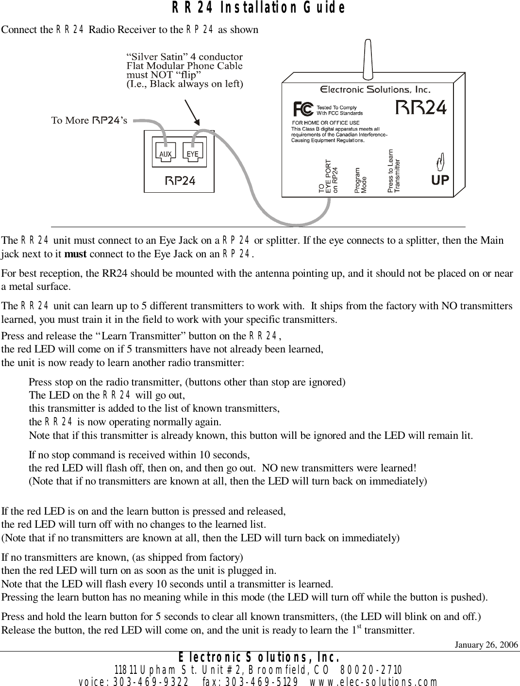 January 26, 2006 Electronic Solutions, Inc. 11811 Upham St. Unit #2, Broomfield, CO  80020-2710 voice: 303-469-9322    fax: 303-469-5129   www.elec-solutions.com  RR24 Installation Guide Connect the RR24 Radio Receiver to the RP24 as shown  The RR24 unit must connect to an Eye Jack on a RP24 or splitter. If the eye connects to a splitter, then the Main jack next to it must connect to the Eye Jack on an RP24. For best reception, the RR24 should be mounted with the antenna pointing up, and it should not be placed on or near a metal surface. The RR24 unit can learn up to 5 different transmitters to work with.  It ships from the factory with NO transmitters learned, you must train it in the field to work with your specific transmitters. Press and release the “Learn Transmitter” button on the RR24, the red LED will come on if 5 transmitters have not already been learned, the unit is now ready to learn another radio transmitter: Press stop on the radio transmitter, (buttons other than stop are ignored) The LED on the RR24 will go out, this transmitter is added to the list of known transmitters, the RR24 is now operating normally again. Note that if this transmitter is already known, this button will be ignored and the LED will remain lit. If no stop command is received within 10 seconds, the red LED will flash off, then on, and then go out.  NO new transmitters were learned! (Note that if no transmitters are known at all, then the LED will turn back on immediately)  If the red LED is on and the learn button is pressed and released, the red LED will turn off with no changes to the learned list. (Note that if no transmitters are known at all, then the LED will turn back on immediately) If no transmitters are known, (as shipped from factory) then the red LED will turn on as soon as the unit is plugged in. Note that the LED will flash every 10 seconds until a transmitter is learned. Pressing the learn button has no meaning while in this mode (the LED will turn off while the button is pushed). Press and hold the learn button for 5 seconds to clear all known transmitters, (the LED will blink on and off.) Release the button, the red LED will come on, and the unit is ready to learn the 1st transmitter. 