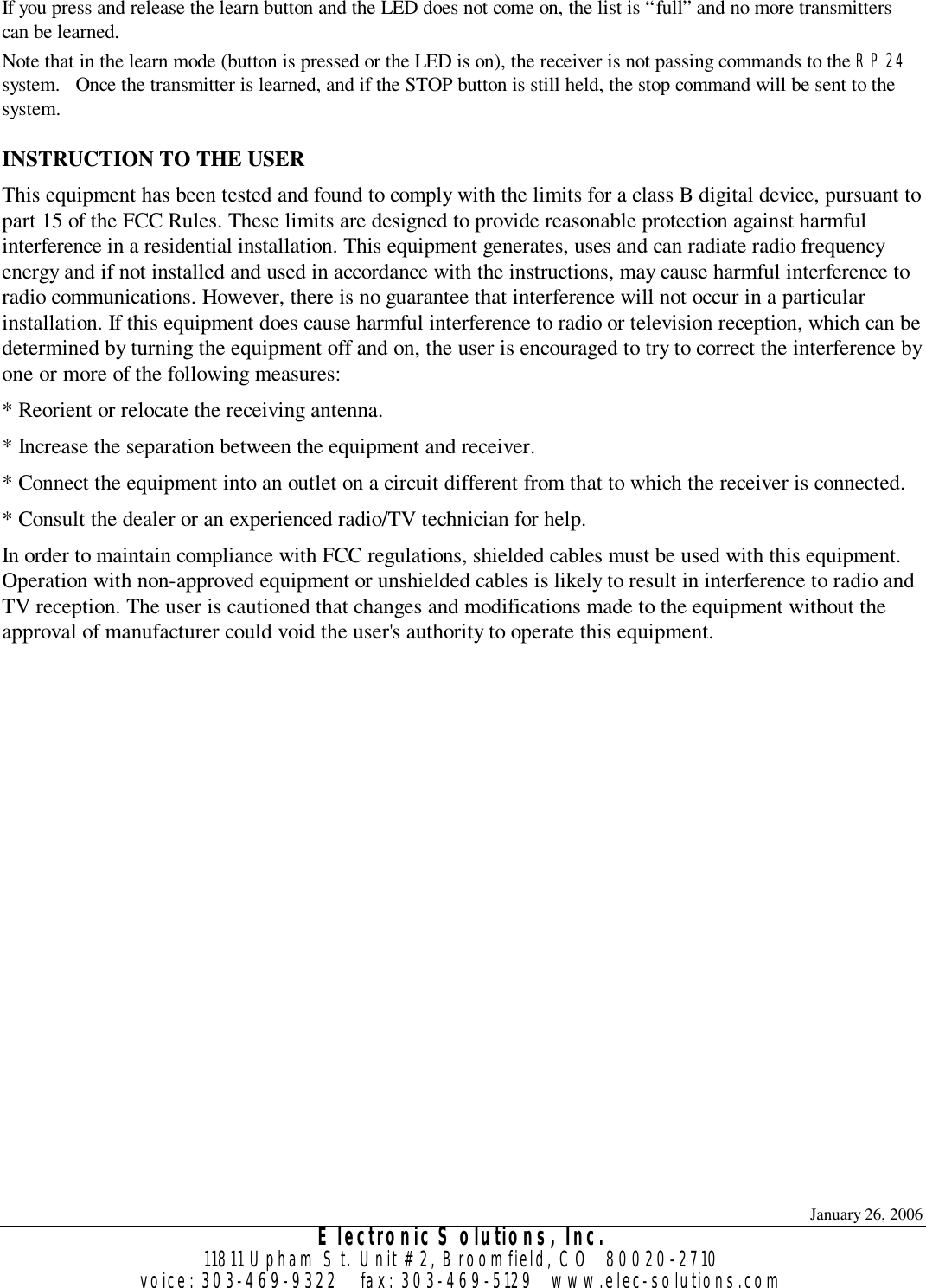 January 26, 2006 Electronic Solutions, Inc. 11811 Upham St. Unit #2, Broomfield, CO  80020-2710 voice: 303-469-9322    fax: 303-469-5129   www.elec-solutions.com If you press and release the learn button and the LED does not come on, the list is “full” and no more transmitters can be learned. Note that in the learn mode (button is pressed or the LED is on), the receiver is not passing commands to the RP24 system.   Once the transmitter is learned, and if the STOP button is still held, the stop command will be sent to the system.  INSTRUCTION TO THE USER This equipment has been tested and found to comply with the limits for a class B digital device, pursuant to part 15 of the FCC Rules. These limits are designed to provide reasonable protection against harmful interference in a residential installation. This equipment generates, uses and can radiate radio frequency energy and if not installed and used in accordance with the instructions, may cause harmful interference to radio communications. However, there is no guarantee that interference will not occur in a particular installation. If this equipment does cause harmful interference to radio or television reception, which can be determined by turning the equipment off and on, the user is encouraged to try to correct the interference by one or more of the following measures: * Reorient or relocate the receiving antenna. * Increase the separation between the equipment and receiver. * Connect the equipment into an outlet on a circuit different from that to which the receiver is connected. * Consult the dealer or an experienced radio/TV technician for help. In order to maintain compliance with FCC regulations, shielded cables must be used with this equipment. Operation with non-approved equipment or unshielded cables is likely to result in interference to radio and TV reception. The user is cautioned that changes and modifications made to the equipment without the approval of manufacturer could void the user&apos;s authority to operate this equipment.  