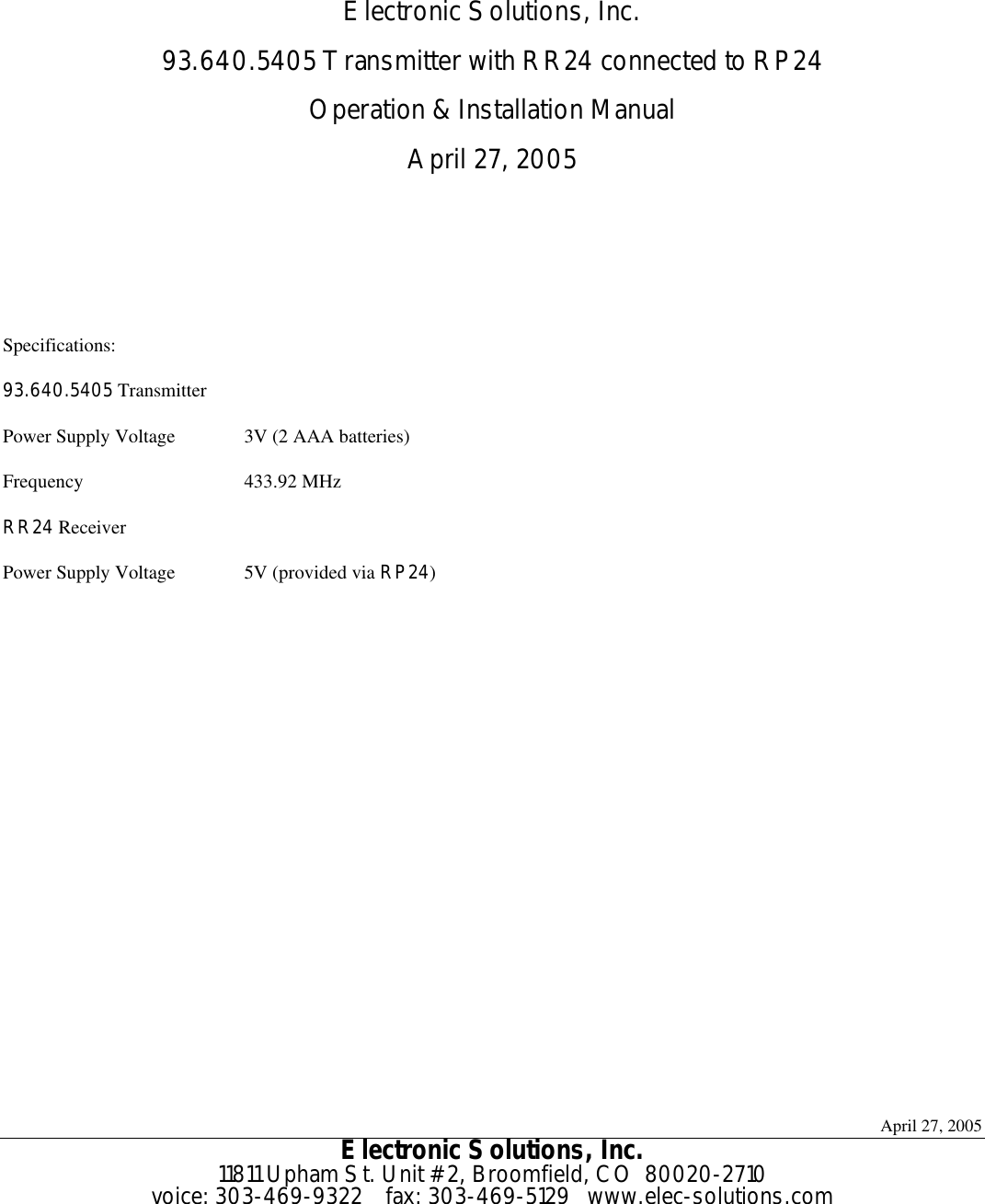 April 27, 2005 Electronic Solutions, Inc. 11811 Upham St. Unit #2, Broomfield, CO  80020-2710 voice: 303-469-9322    fax: 303-469-5129   www.elec-solutions.com    Electronic Solutions, Inc. 93.640.5405 Transmitter with RR24 connected to RP24 Operation &amp; Installation Manual April 27, 2005    Specifications: 93.640.5405 Transmitter Power Supply Voltage 3V (2 AAA batteries) Frequency 433.92 MHz RR24 Receiver  Power Supply Voltage 5V (provided via RP24)   