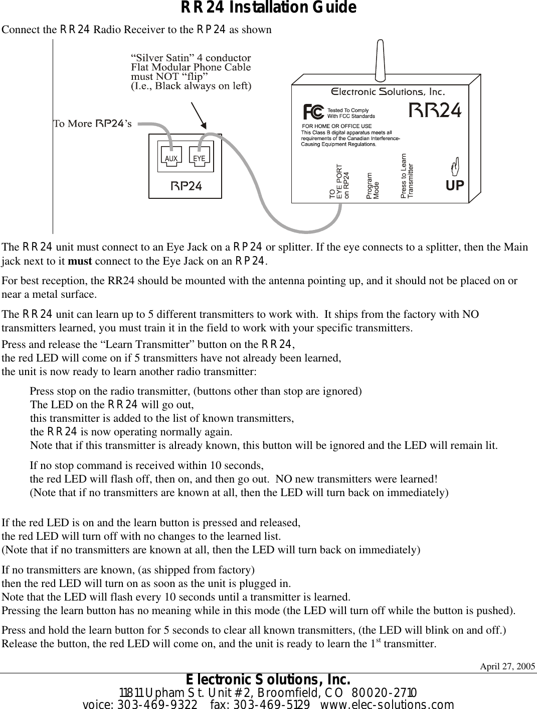 April 27, 2005 Electronic Solutions, Inc. 11811 Upham St. Unit #2, Broomfield, CO  80020-2710 voice: 303-469-9322    fax: 303-469-5129   www.elec-solutions.com  RR24 Installation Guide Connect the RR24 Radio Receiver to the RP24 as shown  The RR24 unit must connect to an Eye Jack on a RP24 or splitter. If the eye connects to a splitter, then the Main jack next to it must connect to the Eye Jack on an RP24. For best reception, the RR24 should be mounted with the antenna pointing up, and it should not be placed on or near a metal surface. The RR24 unit can learn up to 5 different transmitters to work with.  It ships from the factory with NO transmitters learned, you must train it in the field to work with your specific transmitters. Press and release the “Learn Transmitter” button on the RR24, the red LED will come on if 5 transmitters have not already been learned, the unit is now ready to learn another radio transmitter: Press stop on the radio transmitter, (buttons other than stop are ignored) The LED on the RR24 will go out, this transmitter is added to the list of known transmitters, the RR24 is now operating normally again. Note that if this transmitter is already known, this button will be ignored and the LED will remain lit. If no stop command is received within 10 seconds, the red LED will flash off, then on, and then go out.  NO new transmitters were learned! (Note that if no transmitters are known at all, then the LED will turn back on immediately)  If the red LED is on and the learn button is pressed and released, the red LED will turn off with no changes to the learned list. (Note that if no transmitters are known at all, then the LED will turn back on immediately) If no transmitters are known, (as shipped from factory) then the red LED will turn on as soon as the unit is plugged in. Note that the LED will flash every 10 seconds until a transmitter is learned. Pressing the learn button has no meaning while in this mode (the LED will turn off while the button is pushed). Press and hold the learn button for 5 seconds to clear all known transmitters, (the LED will blink on and off.) Release the button, the red LED will come on, and the unit is ready to learn the 1st transmitter. 