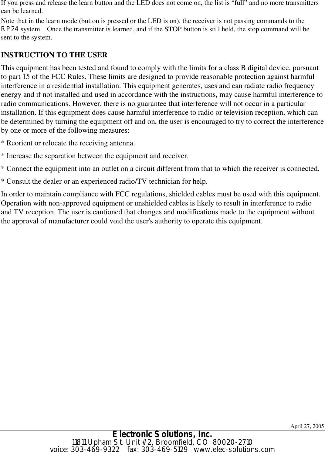 April 27, 2005 Electronic Solutions, Inc. 11811 Upham St. Unit #2, Broomfield, CO  80020-2710 voice: 303-469-9322    fax: 303-469-5129   www.elec-solutions.com If you press and release the learn button and the LED does not come on, the list is “full” and no more transmitters can be learned. Note that in the learn mode (button is pressed or the LED is on), the receiver is not passing commands to the RP24 system.   Once the transmitter is learned, and if the STOP button is still held, the stop command will be sent to the system.  INSTRUCTION TO THE USER This equipment has been tested and found to comply with the limits for a class B digital device, pursuant to part 15 of the FCC Rules. These limits are designed to provide reasonable protection against harmful interference in a residential installation. This equipment generates, uses and can radiate radio frequency energy and if not installed and used in accordance with the instructions, may cause harmful interference to radio communications. However, there is no guarantee that interference will not occur in a particular installation. If this equipment does cause harmful interference to radio or television reception, which can be determined by turning the equipment off and on, the user is encouraged to try to correct the interference by one or more of the following measures: * Reorient or relocate the receiving antenna. * Increase the separation between the equipment and receiver. * Connect the equipment into an outlet on a circuit different from that to which the receiver is connected. * Consult the dealer or an experienced radio/TV technician for help. In order to maintain compliance with FCC regulations, shielded cables must be used with this equipment. Operation with non-approved equipment or unshielded cables is likely to result in interference to radio and TV reception. The user is cautioned that changes and modifications made to the equipment without the approval of manufacturer could void the user&apos;s authority to operate this equipment.  