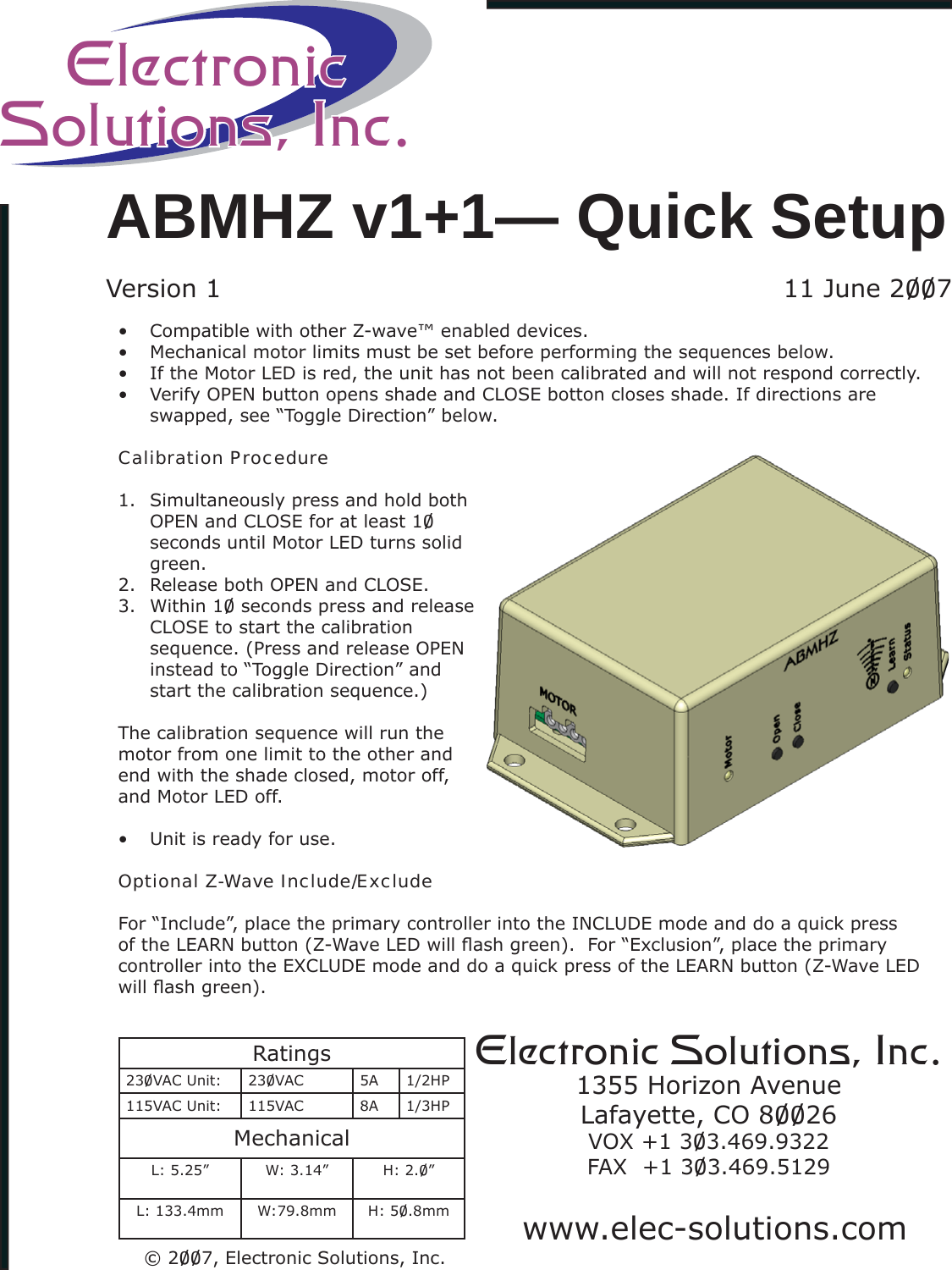 Compatible with other Z-wave™ enabled devices.• Mechanical motor limits must be set before performing the sequences below.• If the Motor LED is red, the unit has not been calibrated and will not respond correctly.• Verify OPEN button opens shade and CLOSE botton closes shade. If directions are • swapped, see “Toggle Direction” below. Calibration ProcedureSimultaneously press and hold both 1. OPEN and CLOSE for at least 10 seconds until Motor LED turns solid green.Release both OPEN and CLOSE.2. Within 10 seconds press and release  3. CLOSE to start the calibration sequence. (Press and release OPEN instead to “Toggle Direction” and start the calibration sequence.)The calibration sequence will run the motor from one limit to the other and end with the shade closed, motor off, and Motor LED off.Unit is ready for use.• Optional Z-Wave Include/ExcludeFor “Include”, place the primary controller into the INCLUDE mode and do a quick press of the LEARN button (Z-Wave LED will ﬂ ash green).  For “Exclusion”, place the primary controller into the EXCLUDE mode and do a quick press of the LEARN button (Z-Wave LED will ﬂ ash green).Electronic Solutions, Inc.1355 Horizon AvenueLafayette, CO 80026VOX +1 303.469.9322FAX  +1 303.469.5129Ratings230VAC Unit: 230VAC 5A 1/2HP115VAC Unit: 115VAC 8A 1/3HPMechanicalL: 5.25” W: 3.14” H: 2.0”L: 133.4mm W:79.8mm H: 50.8mmABMHZ v1+1— Quick SetupVersion 1  11 June 2007www.elec-solutions.comElectronicSolutions, Inc.© 2007, Electronic Solutions, Inc.