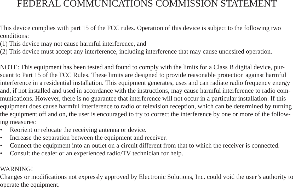 FEDERAL COMMUNICATIONS COMMISSION STATEMENTThis device complies with part 15 of the FCC rules. Operation of this device is subject to the following two conditions:(1) This device may not cause harmful interference, and(2) This device must accept any interference, including interference that may cause undesired operation.NOTE: This equipment has been tested and found to comply with the limits for a Class B digital device, pur-suant to Part 15 of the FCC Rules. These limits are designed to provide reasonable protection against harmful interference in a residential installation. This equipment generates, uses and can radiate radio frequency energy and, if not installed and used in accordance with the instructions, may cause harmful interference to radio com-munications. However, there is no guarantee that interference will not occur in a particular installation. If this equipment does cause harmful interference to radio or television reception, which can be determined by turning the equipment off and on, the user is encouraged to try to correct the interference by one or more of the follow-ing measures:Reorient or relocate the receiving antenna or device.•  Increase the separation between the equipment and receiver.•  Connect the equipment into an outlet on a circuit different from that to which the receiver is connected.•  Consult the dealer or an experienced radio/TV technician for help.• WARNING!Changes or modiﬁ cations not expressly approved by Electronic Solutions, Inc. could void the user’s authority to operate the equipment.