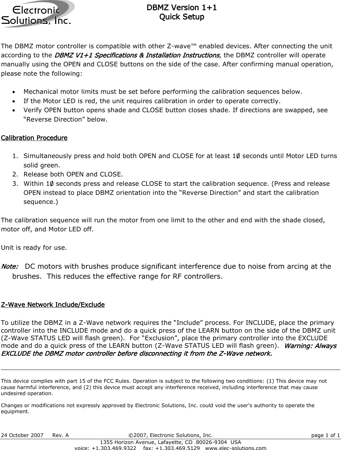 DBMZ Version 1+1 Quick Setup 24 October 2007     Rev. A  ©2007, Electronic Solutions, Inc.  page 1 of 1 1355 Horizon Avenue, Lafayette, CO  80026-9304  USA voice: +1.303.469.9322    fax: +1.303.469.5129   www.elec-solutions.com ElectronicSolutions, Inc. The DBMZ motor controller is compatible with other Z-wave™ enabled devices. After connecting the unit according to the DBMZ V1+1 Specifications &amp; Installation Instructions, the DBMZ controller will operate manually using the OPEN and CLOSE buttons on the side of the case. After confirming manual operation, please note the following:   Mechanical motor limits must be set before performing the calibration sequences below.  If the Motor LED is red, the unit requires calibration in order to operate correctly.  Verify OPEN button opens shade and CLOSE button closes shade. If directions are swapped, see “Reverse Direction” below.   Calibration Procedure  1. Simultaneously press and hold both OPEN and CLOSE for at least 10 seconds until Motor LED turns solid green. 2. Release both OPEN and CLOSE. 3. Within 10 seconds press and release CLOSE to start the calibration sequence. (Press and release OPEN instead to place DBMZ orientation into the “Reverse Direction” and start the calibration sequence.)  The calibration sequence will run the motor from one limit to the other and end with the shade closed, motor off, and Motor LED off.  Unit is ready for use.  Note:   DC motors with brushes produce significant interference due to noise from arcing at the brushes.  This reduces the effective range for RF controllers.   Z-Wave Network Include/Exclude  To utilize the DBMZ in a Z-Wave network requires the “Include” process. For INCLUDE, place the primary controller into the INCLUDE mode and do a quick press of the LEARN button on the side of the DBMZ unit (Z-Wave STATUS LED will flash green).  For “Exclusion”, place the primary controller into the EXCLUDE mode and do a quick press of the LEARN button (Z-Wave STATUS LED will flash green).  Warning: Always EXCLUDE the DBMZ motor controller before disconnecting it from the Z-Wave network.    This device complies with part 15 of the FCC Rules. Operation is subject to the following two conditions: (1) This device may not cause harmful interference, and (2) this device must accept any interference received, including interference that may cause undesired operation.  Changes or modifications not expressly approved by Electronic Solutions, Inc. could void the user&apos;s authority to operate the equipment. 