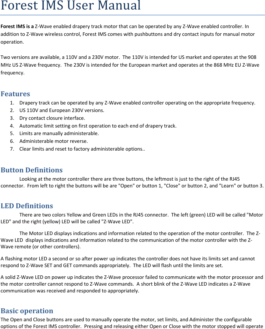 Forest IMS User Manual Forest IMS is a Z-Wave enabled drapery track motor that can be operated by any Z-Wave enabled controller. In addition to Z-Wave wireless control, Forest IMS comes with pushbuttons and dry contact inputs for manual motor operation.   Two versions are available, a 110V and a 230V motor.  The 110V is intended for US market and operates at the 908 MHz US Z-Wave frequency.  The 230V is intended for the European market and operates at the 868 MHz EU Z-Wave frequency. Features  1. Drapery track can be operated by any Z-Wave enabled controller operating on the appropriate frequency. 2. US 110V and European 230V versions.  3. Dry contact closure interface. 4. Automatic limit setting on first operation to each end of drapery track. 5. Limits are manually administerable. 6. Administerable motor reverse. 7. Clear limits and reset to factory administerable options..  Button Definitions Looking at the motor controller there are three buttons, the leftmost is just to the right of the RJ45 connector.  From left to right the buttons will be are &quot;Open&quot; or button 1, &quot;Close&quot; or button 2, and &quot;Learn&quot; or button 3. LED Definitions There are two colors Yellow and Green LEDs in the RJ45 connector.  The left (green) LED will be called &quot;Motor LED&quot; and the right (yellow) LED will be called &quot;Z-Wave LED&quot;. The Motor LED displays indications and information related to the operation of the motor controller.  The Z-Wave LED  displays indications and information related to the communication of the motor controller with the Z-Wave remote (or other controllers). A flashing motor LED a second or so after power up indicates the controller does not have its limits set and cannot respond to Z-Wave SET and GET commands appropriately.  The LED will flash until the limits are set. A solid Z-Wave LED on power up indicates the Z-Wave processor failed to communicate with the motor processor and the motor controller cannot respond to Z-Wave commands.  A short blink of the Z-Wave LED indicates a Z-Wave communication was received and responded to appropriately. Basic operation The Open and Close buttons are used to manually operate the motor, set limits, and Administer the configurable options of the Forest IMS controller.  Pressing and releasing either Open or Close with the motor stopped will operate 