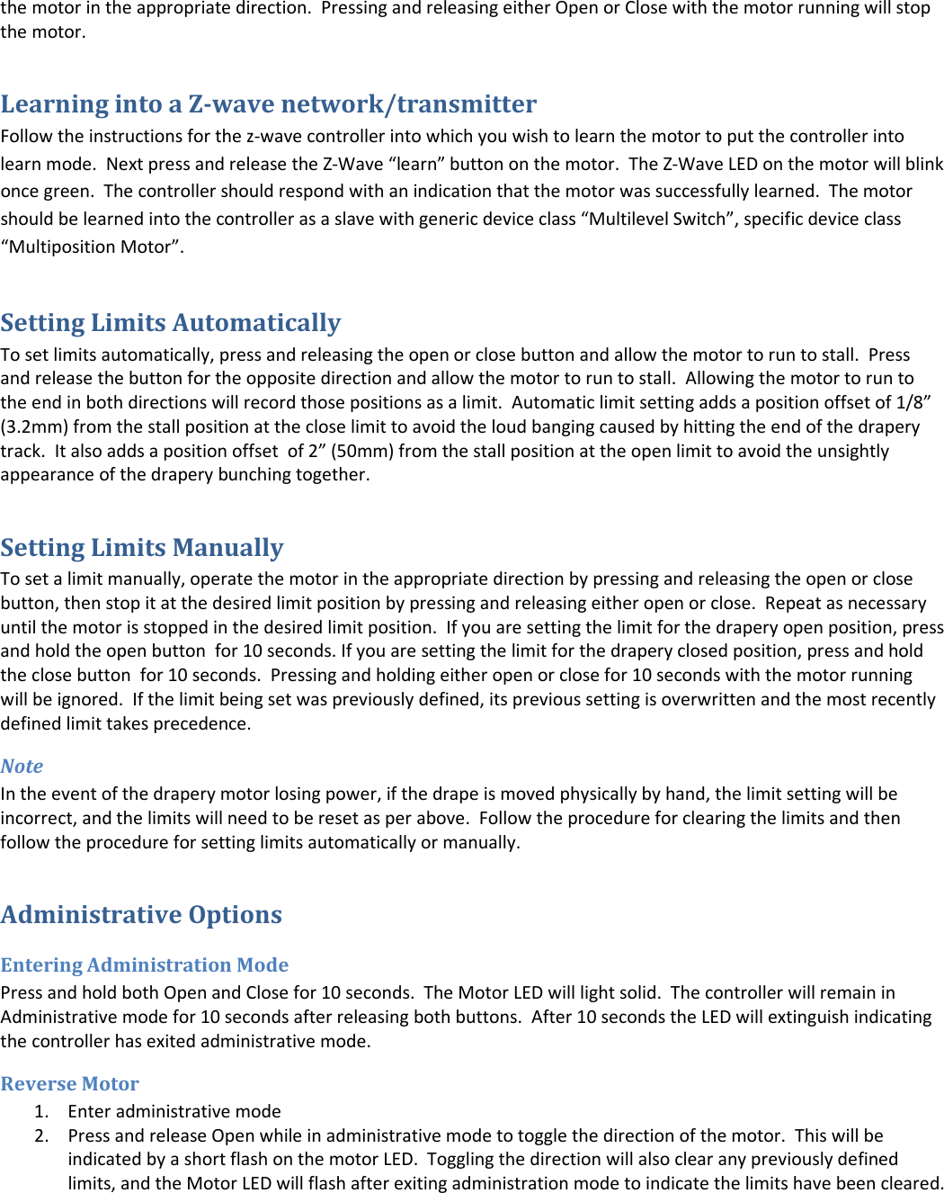 the motor in the appropriate direction.  Pressing and releasing either Open or Close with the motor running will stop the motor. Learning into a Z-wave network/transmitter Follow the instructions for the z-wave controller into which you wish to learn the motor to put the controller into learn mode.  Next press and release the Z-Wave “learn” button on the motor.  The Z-Wave LED on the motor will blink once green.  The controller should respond with an indication that the motor was successfully learned.  The motor should be learned into the controller as a slave with generic device class “Multilevel Switch”, specific device class “Multiposition Motor”. Setting Limits Automatically To set limits automatically, press and releasing the open or close button and allow the motor to run to stall.  Press and release the button for the opposite direction and allow the motor to run to stall.  Allowing the motor to run to the end in both directions will record those positions as a limit.  Automatic limit setting adds a position offset of 1/8” (3.2mm) from the stall position at the close limit to avoid the loud banging caused by hitting the end of the drapery track.  It also adds a position offset  of 2” (50mm) from the stall position at the open limit to avoid the unsightly appearance of the drapery bunching together. Setting Limits Manually To set a limit manually, operate the motor in the appropriate direction by pressing and releasing the open or close button, then stop it at the desired limit position by pressing and releasing either open or close.  Repeat as necessary until the motor is stopped in the desired limit position.  If you are setting the limit for the drapery open position, press and hold the open button  for 10 seconds. If you are setting the limit for the drapery closed position, press and hold the close button  for 10 seconds.  Pressing and holding either open or close for 10 seconds with the motor running will be ignored.  If the limit being set was previously defined, its previous setting is overwritten and the most recently defined limit takes precedence. Note In the event of the drapery motor losing power, if the drape is moved physically by hand, the limit setting will be incorrect, and the limits will need to be reset as per above.  Follow the procedure for clearing the limits and then follow the procedure for setting limits automatically or manually. Administrative Options Entering Administration Mode Press and hold both Open and Close for 10 seconds.  The Motor LED will light solid.  The controller will remain in Administrative mode for 10 seconds after releasing both buttons.  After 10 seconds the LED will extinguish indicating the controller has exited administrative mode.   Reverse Motor 1. Enter administrative mode 2. Press and release Open while in administrative mode to toggle the direction of the motor.  This will be indicated by a short flash on the motor LED.  Toggling the direction will also clear any previously defined limits, and the Motor LED will flash after exiting administration mode to indicate the limits have been cleared. 