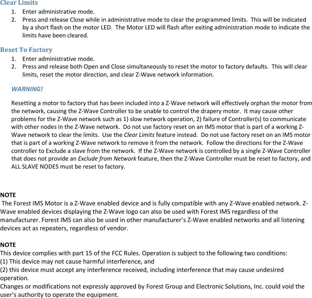 Clear Limits 1. Enter administrative mode. 2. Press and release Close while in administrative mode to clear the programmed limits.  This will be indicated by a short flash on the motor LED.  The Motor LED will flash after exiting administration mode to indicate the limits have been cleared. Reset To Factory 1. Enter administrative mode. 2. Press and release both Open and Close simultaneously to reset the motor to factory defaults.  This will clear limits, reset the motor direction, and clear Z-Wave network information. WARNING! Resetting a motor to factory that has been included into a Z-Wave network will effectively orphan the motor from the network, causing the Z-Wave Controller to be unable to control the drapery motor.  It may cause other problems for the Z-Wave network such as 1) slow network operation, 2) failure of Controller(s) to communicate with other nodes in the Z-Wave network.  Do not use factory reset on an IMS motor that is part of a working Z-Wave network to clear the limits.  Use the Clear Limits feature instead.  Do not use factory reset on an IMS motor that is part of a working Z-Wave network to remove it from the network.  Follow the directions for the Z-Wave controller to Exclude a slave from the network.  If the Z-Wave network is controlled by a single Z-Wave Controller that does not provide an Exclude from Network feature, then the Z-Wave Controller must be reset to factory, and ALL SLAVE NODES must be reset to factory.  NOTE  The Forest IMS Motor is a Z-Wave enabled device and is fully compatible with any Z-Wave enabled network. Z-Wave enabled devices displaying the Z-Wave logo can also be used with Forest IMS regardless of the manufacturer. Forest IMS can also be used in other manufacturer’s Z-Wave enabled networks and all listening devices act as repeaters, regardless of vendor.  NOTE This device complies with part 15 of the FCC Rules. Operation is subject to the following two conditions: (1) This device may not cause harmful interference, and  (2) this device must accept any interference received, including interference that may cause undesired operation. Changes or modifications not expressly approved by Forest Group and Electronic Solutions, Inc. could void the user&apos;s authority to operate the equipment. 