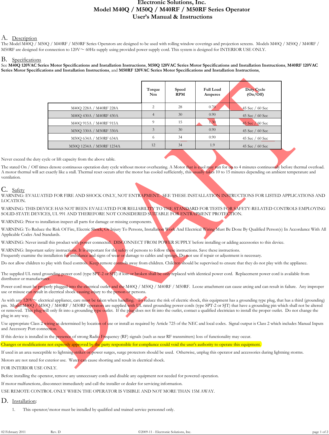 Electronic Solutions, Inc. Model M40Q / M50Q / M40RF / M50RF Series Operator  User&rsquo;s Manual &amp; Instructions 02 February 2011      Rev. D &copy;2009-11 - Electronic Solutions, Inc. page 1 of 2 A. Description The Model M40Q / M50Q / M40RF / M50RF Series Operators are designed to be used with rolling window coverings and projection screens.  Models M40Q / M50Q / M40RF / M50RF are designed for connection to 120V～ 60Hz supply using provided power supply cord. This system is designed for INTERIOR USE ONLY.    B. Specifications See M40Q 120VAC Series Motor Specifications and Installation Instructions, M50Q 120VAC Series Motor Specifications and Installation Instructions, M40RF 120VAC Series Motor Specifications and Installation Instructions, and M50RF 120VAC Series Motor Specifications and Installation Instructions,                 Torque Nm Speed RPM Full Load Amperes Duty Cycle (On/Off)   M40Q 228A / M40RF 228A 2  28 0.70 45 Sec / 60 Sec    M40Q 430A / M40RF 430A 4  30 0.90 45 Sec / 60 Sec   M40Q 915A / M40RF 915A 9  15 1.30 45 Sec / 60 Sec    M50Q 330A / M50RF 330A 3  30 0.90 45 Sec / 60 Sec   M50Q 634A / M50RF 634A 6  34 0.90 45 Sec / 60 Sec    M50Q 1234A / M50RF 1234A 12 34 1.9  45 Sec / 60 Sec                Never exceed the duty cycle or lift capacity from the above table.  The stated On / Off times denote continuous operation duty cycle without motor overheating. A Motor that is cool may run for up to 4 minutes continuously before thermal overload. A motor thermal will act exactly like a stall. Thermal reset occurs after the motor has cooled sufficiently, this usually takes 10 to 15 minutes depending on ambient temperature and ventilation.  C. Safety WARNING: EVALUATED FOR FIRE AND SHOCK ONLY, NOT ENTRAPMENT.  SEE THESE INSTALLATION INSTRUCTIONS FOR LISTED APPLICATIONS AND LOCATION.   WARNING: THIS DEVICE HAS NOT BEEN EVALUATED FOR RELIABILITY TO THE STANDARD FOR TESTS FOR SAFETY-RELATED CONTROLS EMPLOYING SOLID-STATE DEVICES, UL 991 AND THEREFORE NOT CONSIDERED SUITABLE FOR ENTRAPMENT PROTECTION.    WARNING: Prior to installation inspect all parts for damage or missing components.    WARNING: To Reduce the Risk Of Fire, Electric Shock, Or Injury To Persons, Installation Work And Electrical Wiring Must Be Done By Qualified Person(s) In Accordance With All Applicable Codes And Standards.  WARNING: Never install this product with power connected.  DISCONNECT FROM POWER SUPPLY before installing or adding accessories to this device.    WARNING: Important safety instructions. It is important for the safety of persons to follow these instructions. Save these instructions. Frequently examine the installation for imbalance and signs of wear or damage to cables and springs. Do not use if repair or adjustment is necessary.  Do not allow children to play with fixed controls. Keep remote controls away from children. Children should be supervised to ensure that they do not play with the appliance.   The supplied UL rated grounding power cord (type SPT-2 or SJT) if lost or broken shall be only replaced with identical power cord.  Replacement power cord is available from distributor or manufacturer.  Power cord must be properly plugged into the electrical outlet and the M40Q / M50Q / M40RF / M50RF.  Loose attachment can cause arcing and can result in failure.  Any improper use or misuse can result in electrical shock causing injury to the person or persons.    As with any 120V～ electrical appliance, care must be taken when handling.   To reduce the risk of electric shock, this equipment has a grounding type plug, that has a third (grounding) pin.  Model M40Q / M50Q / M40RF / M50RF operators are supplied with UL rated grounding power cords (type SPT-2 or SJT) that have a grounding pin which shall not be altered or removed.  This plug will only fit into a grounding type outlet.  If the plug does not fit into the outlet, contact a qualified electrician to install the proper outlet.  Do not change the plug in any way.  Use appropriate Class 2 wiring as determined by location of use or install as required by Article 725 of the NEC and local codes.  Signal output is Class 2 which includes Manual Inputs and Accessory Port connection.  If this device is installed in the presence of strong Radio Frequency (RF) signals (such as near RF transmitters) loss of functionality may occur.  Changes or modifications not expressly approved by the party responsible for compliance could void the user&rsquo;s authority to operate this equipment.  If used in an area susceptible to lightning strikes or power surges, surge protectors should be used.  Otherwise, unplug this operator and accessories during lightning storms.   Motors are not rated for exterior use.  Water can cause shorting and result in electrical shock.    FOR INTERIOR USE ONLY.  Before installing the operator, remove any unnecessary cords and disable any equipment not needed for powered operation.  If motor malfunctions, disconnect immediately and call the installer or dealer for servicing information.   USE REMOTE CONTROL ONLY WHEN THE OPERATOR IS VISIBLE AND NOT MORE THAN 15M AWAY.  D. Installation:   1. This operator/motor must be installed by qualified and trained service personnel only. 