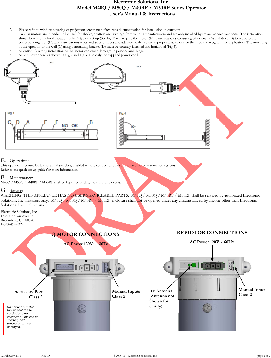 Electronic Solutions, Inc. Model M40Q / M50Q / M40RF / M50RF Series Operator  User&rsquo;s Manual &amp; Instructions 02 February 2011      Rev. D &copy;2009-11 - Electronic Solutions, Inc. page 2 of 2 2. Please refer to window covering or projection screen manufacturer&rsquo;s documentation for installation instructions.  3. Tubular motors are intended to be used for shades, shutters and awnings from various manufacturers and are only installed by trained service personnel. The installation shown here is only for illustration only. A typical set up (See Fig 1) will require the motor (E) to use adaptors consisting of a crown (A) and drive (B) to adapt to the corresponding tube (F). There are various types and sizes of tubes and adapters, only use the appropriate adaptors for the tube and weight in the application. The mounting of the operator to the wall (C) using a mounting bracket (D) must be securely fastened and horizontal (Fig 4). 4. Attention: A wrong installation of the motor can cause damages to persons and things. 5. Attach Power cord as shown in Fig 2 and Fig 3. Use only the supplied power cord.   E. Operation:  This operator is controlled by:  external switches, enabled remote control, or other authorized home automation systems.  Refer to the quick set up guide for more information.  F. Maintenance:  M40Q / M50Q / M40RF / M50RF shall be kept free of dirt, moisture, and debris.   G. Service:  WARNING: THIS APPLIANCE HAS NO USER SERVICEABLE PARTS.  M40Q / M50Q / M40RF / M50RF shall be serviced by authorized Electronic Solutions, Inc. installers only.  M40Q / M50Q / M40RF / M50RF enclosure shall not be opened under any circumstances, by anyone other than Electronic Solutions, Inc. technicians.   Electronic Solutions, Inc. 1355 Horizon Avenue Broomfield, CO 80020 1-303-469-9322         AC Power 120V～ 60Hz Accessory Port Class 2 Manual Inputs Class 2 Do not use a metal tool to seat the 6-conductor data connector. Pins can be shorted, and processor can be damaged.   AC Power 120V～ 60Hz RF Antenna (Antenna not Shown for clarity) Manual Inputs Class 2 Q MOTOR CONNECTIONS RF MOTOR CONNECTIONS 