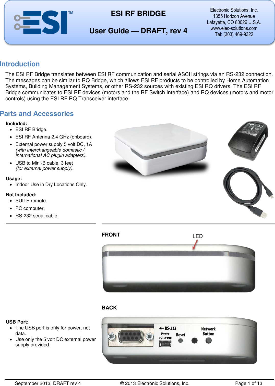  September 2013, DRAFT rev 4         © 2013 Electronic Solutions, Inc.          Page 1 of 13  ESI RF BRIDGE  User Guide — DRAFT, rev 4 Electronic Solutions, Inc. 1355 Horizon Avenue Lafayette, CO 80026 U.S.A. www.elec-solutions.com Tel: (303) 469-9322       Introduction The ESI RF Bridge translates between ESI RF communication and serial ASCII strings via an RS-232 connection. The messages can be similar to RQ Bridge, which allows ESI RF products to be controlled by Home Automation Systems, Building Management Systems, or other RS-232 sources with existing ESI RQ drivers. The ESI RF Bridge communicates to ESI RF devices (motors and the RF Switch Interface) and RQ devices (motors and motor controls) using the ESI RF RQ Transceiver interface. Parts and Accessories Included:   ESI RF Bridge.   ESI RF Antenna 2.4 GHz (onboard).   External power supply 5 volt DC, 1A (with interchangeable domestic / international AC plugin adapters).   USB to Mini-B cable, 3 feet (for external power supply). Usage:   Indoor Use in Dry Locations Only. Not Included:   SUITE remote.   PC computer.  RS-232 serial cable.                   USB Port:   The USB port is only for power, not data.   Use only the 5 volt DC external power supply provided.       FRONT     BACK   LED 