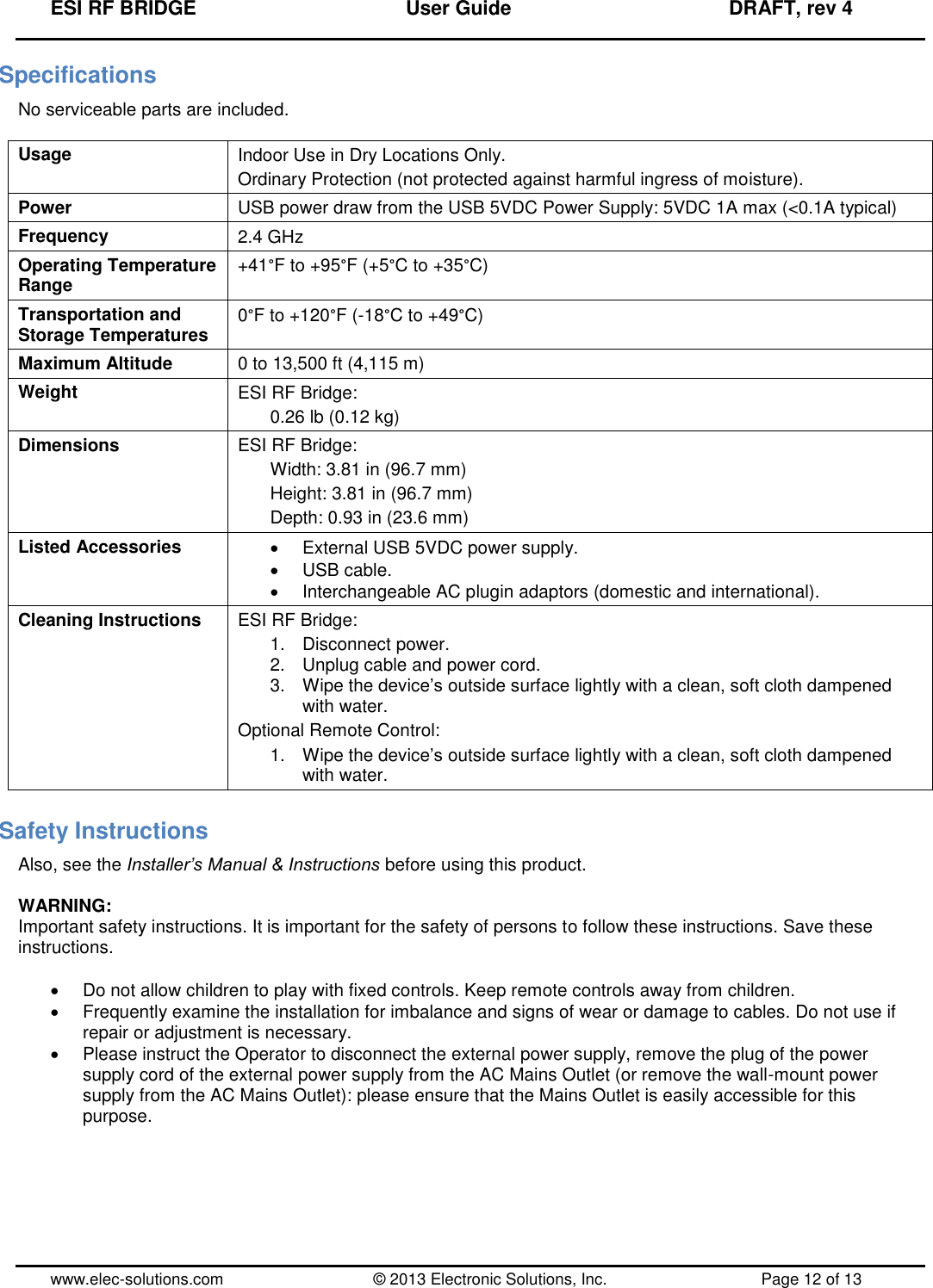 ESI RF BRIDGE              User Guide              DRAFT, rev 4  www.elec-solutions.com          © 2013 Electronic Solutions, Inc.          Page 12 of 13 Specifications No serviceable parts are included.  Usage Indoor Use in Dry Locations Only. Ordinary Protection (not protected against harmful ingress of moisture). Power USB power draw from the USB 5VDC Power Supply: 5VDC 1A max (&lt;0.1A typical) Frequency 2.4 GHz Operating Temperature Range +41°F to +95°F (+5°C to +35°C) Transportation and Storage Temperatures 0°F to +120°F (-18°C to +49°C) Maximum Altitude 0 to 13,500 ft (4,115 m) Weight ESI RF Bridge: 0.26 lb (0.12 kg) Dimensions ESI RF Bridge: Width: 3.81 in (96.7 mm) Height: 3.81 in (96.7 mm) Depth: 0.93 in (23.6 mm) Listed Accessories   External USB 5VDC power supply.   USB cable.   Interchangeable AC plugin adaptors (domestic and international). Cleaning Instructions  ESI RF Bridge: 1.  Disconnect power. 2.  Unplug cable and power cord. 3.  Wipe the device’s outside surface lightly with a clean, soft cloth dampened with water. Optional Remote Control: 1.  Wipe the device’s outside surface lightly with a clean, soft cloth dampened with water. Safety Instructions Also, see the Installer’s Manual &amp; Instructions before using this product.  WARNING: Important safety instructions. It is important for the safety of persons to follow these instructions. Save these instructions.    Do not allow children to play with fixed controls. Keep remote controls away from children.   Frequently examine the installation for imbalance and signs of wear or damage to cables. Do not use if repair or adjustment is necessary.   Please instruct the Operator to disconnect the external power supply, remove the plug of the power supply cord of the external power supply from the AC Mains Outlet (or remove the wall-mount power supply from the AC Mains Outlet): please ensure that the Mains Outlet is easily accessible for this purpose.     