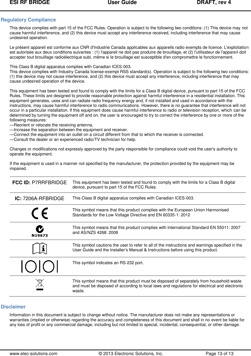 ESI RF BRIDGE              User Guide              DRAFT, rev 4  www.elec-solutions.com          © 2013 Electronic Solutions, Inc.          Page 13 of 13 Regulatory Compliance This device complies with part 15 of the FCC Rules. Operation is subject to the following two conditions: (1) This device may not cause harmful interference, and (2) this device must accept any interference received, including interference that may cause undesired operation.  Le présent appareil est conforme aux CNR d&apos;Industrie Canada applicables aux appareils radio exempts de licence. L&apos;exploitation est autorisée aux deux conditions suivantes : (1) l&apos;appareil ne doit pas produire de brouillage, et (2) l&apos;utilisateur de l&apos;appareil doit accepter tout brouillage radioélectrique subi, même si le brouillage est susceptible d&apos;en compromettre le fonctionnement.  This Class B digital apparatus complies with Canadian ICES-003. This device complies with Industry Canada license-exempt RSS standard(s). Operation is subject to the following two conditions: (1) this device may not cause interference, and (2) this device must accept any interference, including interference that may cause undesired operation of the device.  This equipment has been tested and found to comply with the limits for a Class B digital device, pursuant to part 15 of the FCC Rules. These limits are designed to provide reasonable protection against harmful interference in a residential installation. This equipment generates, uses and can radiate radio frequency energy and, if not installed and used in accordance with the instructions, may cause harmful interference to radio communications. However, there is no guarantee that interference will not occur in a particular installation. If this equipment does cause harmful interference to radio or television reception, which can be determined by turning the equipment off and on, the user is encouraged to try to correct the interference by one or more of the following measures: —Reorient or relocate the receiving antenna. —Increase the separation between the equipment and receiver. —Connect the equipment into an outlet on a circuit different from that to which the receiver is connected. —Consult the dealer or an experienced radio/TV technician for help.  Changes or modifications not expressly approved by the party responsible for compliance could void the user&apos;s authority to operate the equipment.  If the equipment is used in a manner not specified by the manufacturer, the protection provided by the equipment may be impaired.  FCC ID: P7RRFBRIDGE This equipment has been tested and found to comply with the limits for a Class B digital device, pursuant to part 15 of the FCC Rules. IC: 7206A-RFBRIDGE This Class B digital apparatus complies with Canadian ICES-003.  This symbol means that this product complies with the European Union Harmonised Standards for the Low Voltage Directive and EN 60335-1: 2012  This symbol means that this product complies with International Standard EN 55011: 2007 and AS/NZS 4268: 2008  This symbol cautions the user to refer to all of the instructions and warnings specified in the User Guide and the Installer’s Manual &amp; Instructions before using this product.  This symbol indicates an RS-232 port.  This symbol means that this product must be disposed of separately from household waste and must be disposed of according to local laws and regulations for electrical and electronic waste. Disclaimer Information in this document is subject to change without notice. The manufacturer does not make any representations or warranties (implied or otherwise) regarding the accuracy and completeness of this document and shall in no event be liable for any loss of profit or any commercial damage, including but not limited to special, incidental, consequential, or other damage. 