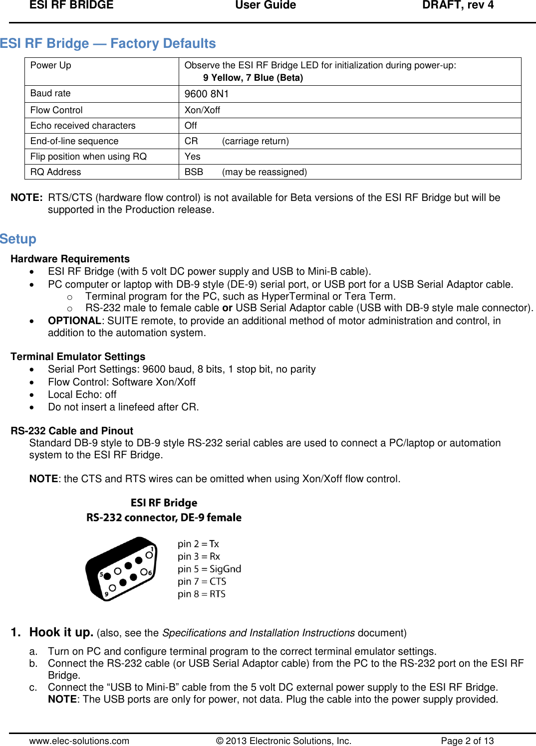 ESI RF BRIDGE              User Guide              DRAFT, rev 4  www.elec-solutions.com          © 2013 Electronic Solutions, Inc.          Page 2 of 13 ESI RF Bridge — Factory Defaults Power Up Observe the ESI RF Bridge LED for initialization during power-up: 9 Yellow, 7 Blue (Beta) Baud rate 9600 8N1 Flow Control Xon/Xoff Echo received characters Off End-of-line sequence CR    (carriage return) Flip position when using RQ Yes RQ Address BSB  (may be reassigned)  NOTE:  RTS/CTS (hardware flow control) is not available for Beta versions of the ESI RF Bridge but will be supported in the Production release. Setup Hardware Requirements   ESI RF Bridge (with 5 volt DC power supply and USB to Mini-B cable).   PC computer or laptop with DB-9 style (DE-9) serial port, or USB port for a USB Serial Adaptor cable. o  Terminal program for the PC, such as HyperTerminal or Tera Term. o RS-232 male to female cable or USB Serial Adaptor cable (USB with DB-9 style male connector).  OPTIONAL: SUITE remote, to provide an additional method of motor administration and control, in addition to the automation system.  Terminal Emulator Settings   Serial Port Settings: 9600 baud, 8 bits, 1 stop bit, no parity   Flow Control: Software Xon/Xoff   Local Echo: off   Do not insert a linefeed after CR.  RS-232 Cable and Pinout Standard DB-9 style to DB-9 style RS-232 serial cables are used to connect a PC/laptop or automation system to the ESI RF Bridge.  NOTE: the CTS and RTS wires can be omitted when using Xon/Xoff flow control.     1.  Hook it up. (also, see the Specifications and Installation Instructions document) a.  Turn on PC and configure terminal program to the correct terminal emulator settings. b.  Connect the RS-232 cable (or USB Serial Adaptor cable) from the PC to the RS-232 port on the ESI RF Bridge. c.  Connect the “USB to Mini-B” cable from the 5 volt DC external power supply to the ESI RF Bridge. NOTE: The USB ports are only for power, not data. Plug the cable into the power supply provided.  