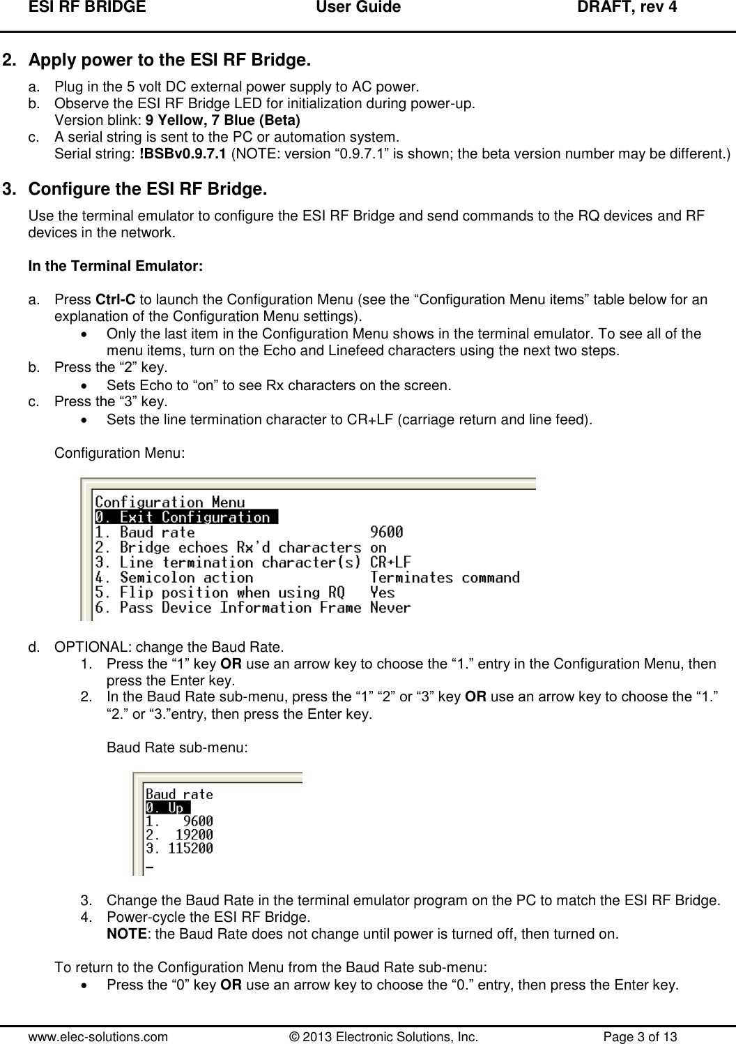 ESI RF BRIDGE              User Guide              DRAFT, rev 4  www.elec-solutions.com          © 2013 Electronic Solutions, Inc.          Page 3 of 13 2.  Apply power to the ESI RF Bridge. a.  Plug in the 5 volt DC external power supply to AC power. b.  Observe the ESI RF Bridge LED for initialization during power-up. Version blink: 9 Yellow, 7 Blue (Beta) c.  A serial string is sent to the PC or automation system. Serial string: !BSBv0.9.7.1 (NOTE: version “0.9.7.1” is shown; the beta version number may be different.)  3.  Configure the ESI RF Bridge. Use the terminal emulator to configure the ESI RF Bridge and send commands to the RQ devices and RF devices in the network.  In the Terminal Emulator:  a.  Press Ctrl-C to launch the Configuration Menu (see the “Configuration Menu items” table below for an explanation of the Configuration Menu settings).   Only the last item in the Configuration Menu shows in the terminal emulator. To see all of the menu items, turn on the Echo and Linefeed characters using the next two steps. b. Press the “2” key.  Sets Echo to “on” to see Rx characters on the screen. c. Press the “3” key.   Sets the line termination character to CR+LF (carriage return and line feed).  Configuration Menu:    d.  OPTIONAL: change the Baud Rate. 1. Press the “1” key OR use an arrow key to choose the “1.” entry in the Configuration Menu, then press the Enter key. 2.  In the Baud Rate sub-menu, press the “1” “2” or “3” key OR use an arrow key to choose the “1.” “2.” or “3.”entry, then press the Enter key.  Baud Rate sub-menu:    3.  Change the Baud Rate in the terminal emulator program on the PC to match the ESI RF Bridge. 4.  Power-cycle the ESI RF Bridge. NOTE: the Baud Rate does not change until power is turned off, then turned on.  To return to the Configuration Menu from the Baud Rate sub-menu:   Press the “0” key OR use an arrow key to choose the “0.” entry, then press the Enter key.  