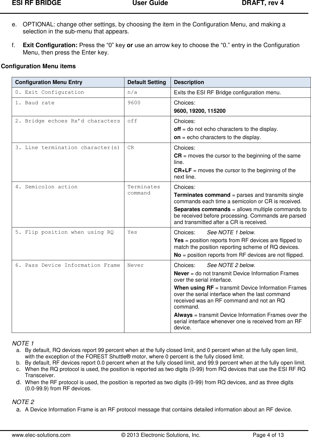 ESI RF BRIDGE              User Guide              DRAFT, rev 4  www.elec-solutions.com          © 2013 Electronic Solutions, Inc.          Page 4 of 13 e.  OPTIONAL: change other settings, by choosing the item in the Configuration Menu, and making a selection in the sub-menu that appears.  f. Exit Configuration: Press the “0” key or use an arrow key to choose the “0.” entry in the Configuration Menu, then press the Enter key.  Configuration Menu items  Configuration Menu Entry Default Setting Description 0. Exit Configuration n/a Exits the ESI RF Bridge configuration menu. 1. Baud rate 9600 Choices: 9600, 19200, 115200 2. Bridge echoes Rx’d characters off Choices:  off = do not echo characters to the display. on = echo characters to the display. 3. Line termination character(s) CR Choices: CR = moves the cursor to the beginning of the same line. CR+LF = moves the cursor to the beginning of the next line. 4. Semicolon action Terminates command Choices: Terminates command = parses and transmits single commands each time a semicolon or CR is received. Separates commands = allows multiple commands to be received before processing. Commands are parsed and transmitted after a CR is received. 5. Flip position when using RQ Yes Choices:   See NOTE 1 below. Yes = position reports from RF devices are flipped to match the position reporting scheme of RQ devices. No = position reports from RF devices are not flipped. 6. Pass Device Information Frame Never Choices:   See NOTE 2 below. Never = do not transmit Device Information Frames over the serial interface. When using RF = transmit Device Information Frames over the serial interface when the last command received was an RF command and not an RQ command. Always = transmit Device Information Frames over the serial interface whenever one is received from an RF device.  NOTE 1 a.  By default, RQ devices report 99 percent when at the fully closed limit, and 0 percent when at the fully open limit, with the exception of the FOREST Shuttle® motor, where 0 percent is the fully closed limit. b.  By default, RF devices report 0.0 percent when at the fully closed limit, and 99.9 percent when at the fully open limit. c.  When the RQ protocol is used, the position is reported as two digits (0-99) from RQ devices that use the ESI RF RQ Transceiver. d. When the RF protocol is used, the position is reported as two digits (0-99) from RQ devices, and as three digits (0.0-99.9) from RF devices.  NOTE 2 a. A Device Information Frame is an RF protocol message that contains detailed information about an RF device. 