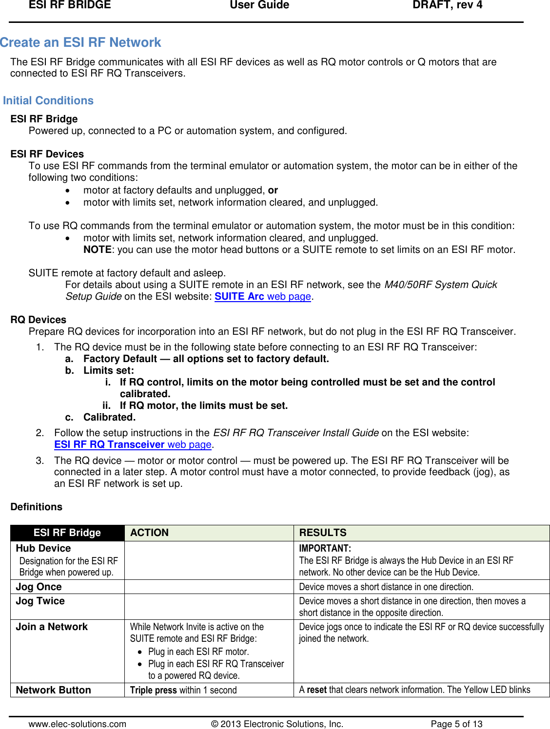 ESI RF BRIDGE              User Guide              DRAFT, rev 4  www.elec-solutions.com          © 2013 Electronic Solutions, Inc.          Page 5 of 13 Create an ESI RF Network The ESI RF Bridge communicates with all ESI RF devices as well as RQ motor controls or Q motors that are connected to ESI RF RQ Transceivers. Initial Conditions ESI RF Bridge Powered up, connected to a PC or automation system, and configured.  ESI RF Devices To use ESI RF commands from the terminal emulator or automation system, the motor can be in either of the following two conditions:   motor at factory defaults and unplugged, or   motor with limits set, network information cleared, and unplugged.  To use RQ commands from the terminal emulator or automation system, the motor must be in this condition:   motor with limits set, network information cleared, and unplugged. NOTE: you can use the motor head buttons or a SUITE remote to set limits on an ESI RF motor.  SUITE remote at factory default and asleep. For details about using a SUITE remote in an ESI RF network, see the M40/50RF System Quick Setup Guide on the ESI website: SUITE Arc web page.  RQ Devices Prepare RQ devices for incorporation into an ESI RF network, but do not plug in the ESI RF RQ Transceiver. 1.  The RQ device must be in the following state before connecting to an ESI RF RQ Transceiver: a.  Factory Default — all options set to factory default. b.  Limits set: i.  If RQ control, limits on the motor being controlled must be set and the control calibrated. ii. If RQ motor, the limits must be set. c.  Calibrated. 2.  Follow the setup instructions in the ESI RF RQ Transceiver Install Guide on the ESI website: ESI RF RQ Transceiver web page. 3.  The RQ device — motor or motor control — must be powered up. The ESI RF RQ Transceiver will be connected in a later step. A motor control must have a motor connected, to provide feedback (jog), as an ESI RF network is set up.  Definitions  ESI RF Bridge ACTION RESULTS Hub Device Designation for the ESI RF Bridge when powered up.  IMPORTANT: The ESI RF Bridge is always the Hub Device in an ESI RF network. No other device can be the Hub Device. Jog Once  Device moves a short distance in one direction. Jog Twice  Device moves a short distance in one direction, then moves a short distance in the opposite direction. Join a Network While Network Invite is active on the SUITE remote and ESI RF Bridge:  Plug in each ESI RF motor.  Plug in each ESI RF RQ Transceiver to a powered RQ device. Device jogs once to indicate the ESI RF or RQ device successfully joined the network. Network Button Triple press within 1 second A reset that clears network information. The Yellow LED blinks 