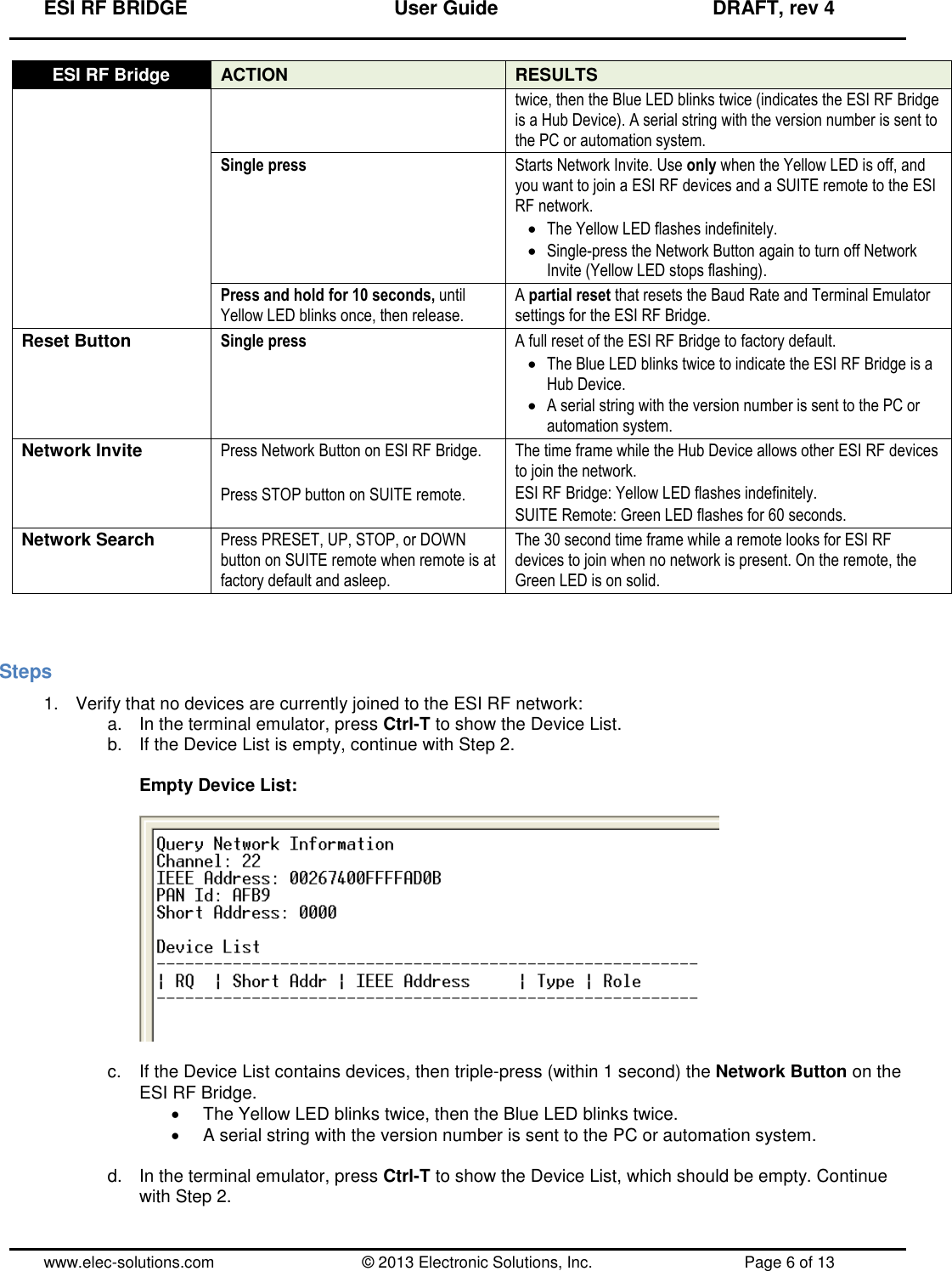 ESI RF BRIDGE              User Guide              DRAFT, rev 4  www.elec-solutions.com          © 2013 Electronic Solutions, Inc.          Page 6 of 13 ESI RF Bridge ACTION RESULTS twice, then the Blue LED blinks twice (indicates the ESI RF Bridge is a Hub Device). A serial string with the version number is sent to the PC or automation system. Single press Starts Network Invite. Use only when the Yellow LED is off, and you want to join a ESI RF devices and a SUITE remote to the ESI RF network.  The Yellow LED flashes indefinitely.  Single-press the Network Button again to turn off Network Invite (Yellow LED stops flashing). Press and hold for 10 seconds, until Yellow LED blinks once, then release. A partial reset that resets the Baud Rate and Terminal Emulator settings for the ESI RF Bridge. Reset Button Single press A full reset of the ESI RF Bridge to factory default.  The Blue LED blinks twice to indicate the ESI RF Bridge is a Hub Device.  A serial string with the version number is sent to the PC or automation system. Network Invite Press Network Button on ESI RF Bridge.  Press STOP button on SUITE remote. The time frame while the Hub Device allows other ESI RF devices to join the network. ESI RF Bridge: Yellow LED flashes indefinitely. SUITE Remote: Green LED flashes for 60 seconds. Network Search Press PRESET, UP, STOP, or DOWN button on SUITE remote when remote is at factory default and asleep. The 30 second time frame while a remote looks for ESI RF devices to join when no network is present. On the remote, the Green LED is on solid.   Steps 1.  Verify that no devices are currently joined to the ESI RF network: a.  In the terminal emulator, press Ctrl-T to show the Device List. b.  If the Device List is empty, continue with Step 2.  Empty Device List:    c.  If the Device List contains devices, then triple-press (within 1 second) the Network Button on the ESI RF Bridge.   The Yellow LED blinks twice, then the Blue LED blinks twice.   A serial string with the version number is sent to the PC or automation system.  d. In the terminal emulator, press Ctrl-T to show the Device List, which should be empty. Continue with Step 2.  
