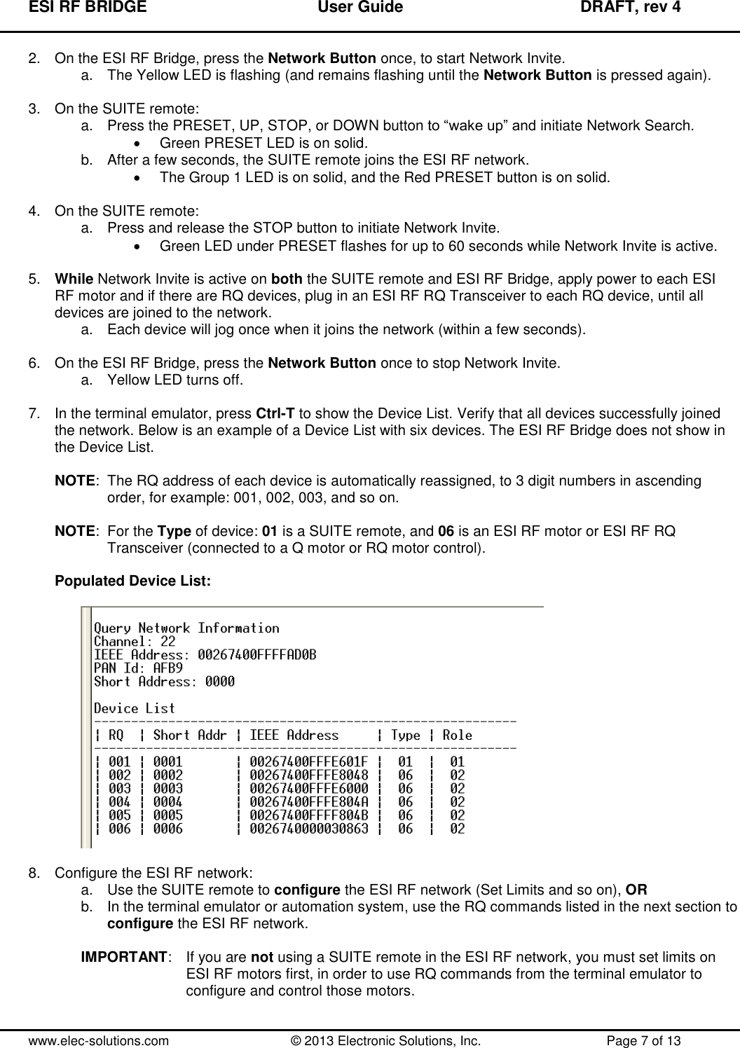 ESI RF BRIDGE              User Guide              DRAFT, rev 4  www.elec-solutions.com          © 2013 Electronic Solutions, Inc.          Page 7 of 13 2.  On the ESI RF Bridge, press the Network Button once, to start Network Invite. a.  The Yellow LED is flashing (and remains flashing until the Network Button is pressed again).  3. On the SUITE remote: a.  Press the PRESET, UP, STOP, or DOWN button to “wake up” and initiate Network Search.   Green PRESET LED is on solid. b.  After a few seconds, the SUITE remote joins the ESI RF network.   The Group 1 LED is on solid, and the Red PRESET button is on solid.  4.  On the SUITE remote: a.  Press and release the STOP button to initiate Network Invite.   Green LED under PRESET flashes for up to 60 seconds while Network Invite is active.  5. While Network Invite is active on both the SUITE remote and ESI RF Bridge, apply power to each ESI RF motor and if there are RQ devices, plug in an ESI RF RQ Transceiver to each RQ device, until all devices are joined to the network. a.  Each device will jog once when it joins the network (within a few seconds).  6.  On the ESI RF Bridge, press the Network Button once to stop Network Invite. a.  Yellow LED turns off.  7.  In the terminal emulator, press Ctrl-T to show the Device List. Verify that all devices successfully joined the network. Below is an example of a Device List with six devices. The ESI RF Bridge does not show in the Device List.  NOTE:  The RQ address of each device is automatically reassigned, to 3 digit numbers in ascending order, for example: 001, 002, 003, and so on.  NOTE:  For the Type of device: 01 is a SUITE remote, and 06 is an ESI RF motor or ESI RF RQ Transceiver (connected to a Q motor or RQ motor control).  Populated Device List:    8.  Configure the ESI RF network: a.  Use the SUITE remote to configure the ESI RF network (Set Limits and so on), OR b.  In the terminal emulator or automation system, use the RQ commands listed in the next section to  configure the ESI RF network.  IMPORTANT:  If you are not using a SUITE remote in the ESI RF network, you must set limits on ESI RF motors first, in order to use RQ commands from the terminal emulator to configure and control those motors.  