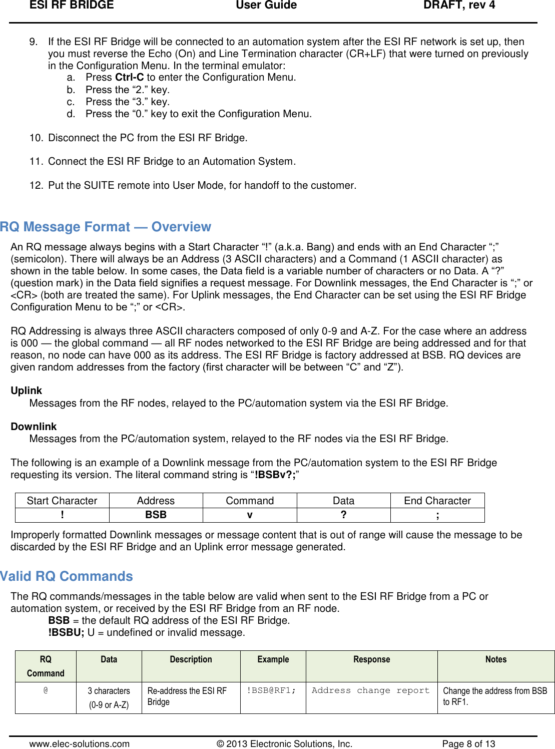 ESI RF BRIDGE              User Guide              DRAFT, rev 4  www.elec-solutions.com          © 2013 Electronic Solutions, Inc.          Page 8 of 13 9.  If the ESI RF Bridge will be connected to an automation system after the ESI RF network is set up, then you must reverse the Echo (On) and Line Termination character (CR+LF) that were turned on previously in the Configuration Menu. In the terminal emulator: a.  Press Ctrl-C to enter the Configuration Menu. b. Press the “2.” key. c.  Press the “3.” key. d. Press the “0.” key to exit the Configuration Menu.  10. Disconnect the PC from the ESI RF Bridge.  11. Connect the ESI RF Bridge to an Automation System.  12. Put the SUITE remote into User Mode, for handoff to the customer.  RQ Message Format — Overview An RQ message always begins with a Start Character “!” (a.k.a. Bang) and ends with an End Character “;” (semicolon). There will always be an Address (3 ASCII characters) and a Command (1 ASCII character) as shown in the table below. In some cases, the Data field is a variable number of characters or no Data. A “?” (question mark) in the Data field signifies a request message. For Downlink messages, the End Character is “;” or &lt;CR&gt; (both are treated the same). For Uplink messages, the End Character can be set using the ESI RF Bridge Configuration Menu to be “;” or &lt;CR&gt;.  RQ Addressing is always three ASCII characters composed of only 0-9 and A-Z. For the case where an address is 000 — the global command — all RF nodes networked to the ESI RF Bridge are being addressed and for that reason, no node can have 000 as its address. The ESI RF Bridge is factory addressed at BSB. RQ devices are given random addresses from the factory (first character will be between “C” and “Z”).  Uplink Messages from the RF nodes, relayed to the PC/automation system via the ESI RF Bridge.  Downlink Messages from the PC/automation system, relayed to the RF nodes via the ESI RF Bridge.  The following is an example of a Downlink message from the PC/automation system to the ESI RF Bridge requesting its version. The literal command string is “!BSBv?;”  Start Character Address Command Data End Character ! BSB v ? ; Improperly formatted Downlink messages or message content that is out of range will cause the message to be discarded by the ESI RF Bridge and an Uplink error message generated. Valid RQ Commands The RQ commands/messages in the table below are valid when sent to the ESI RF Bridge from a PC or automation system, or received by the ESI RF Bridge from an RF node. BSB = the default RQ address of the ESI RF Bridge. !BSBU; U = undefined or invalid message.  RQ Command Data Description Example Response Notes @ 3 characters (0-9 or A-Z) Re-address the ESI RF Bridge !BSB@RF1; Address change report Change the address from BSB to RF1. 