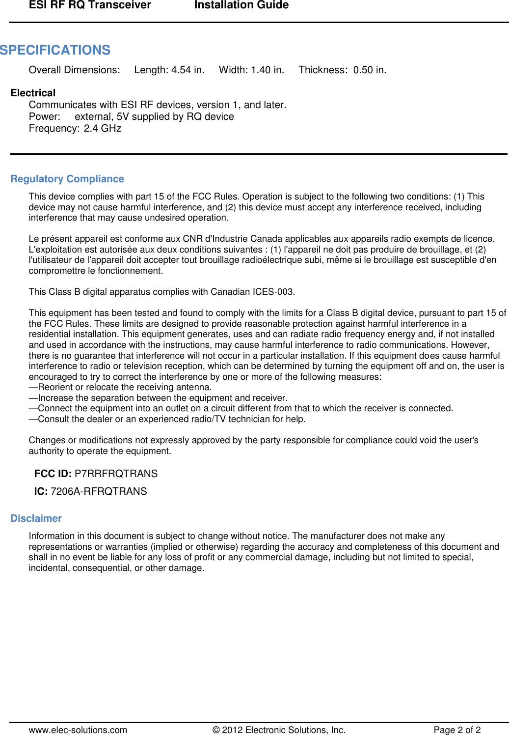 ESI RF RQ Transceiver      Installation Guide  www.elec-solutions.com          © 2012 Electronic Solutions, Inc.          Page 2 of 2 SPECIFICATIONS Overall Dimensions:     Length: 4.54 in.     Width: 1.40 in.     Thickness:  0.50 in.  Electrical Communicates with ESI RF devices, version 1, and later. Power:     external, 5V supplied by RQ device Frequency: 2.4 GHz   Regulatory Compliance This device complies with part 15 of the FCC Rules. Operation is subject to the following two conditions: (1) This device may not cause harmful interference, and (2) this device must accept any interference received, including interference that may cause undesired operation.  Le présent appareil est conforme aux CNR d&apos;Industrie Canada applicables aux appareils radio exempts de licence. L&apos;exploitation est autorisée aux deux conditions suivantes : (1) l&apos;appareil ne doit pas produire de brouillage, et (2) l&apos;utilisateur de l&apos;appareil doit accepter tout brouillage radioélectrique subi, même si le brouillage est susceptible d&apos;en compromettre le fonctionnement.  This Class B digital apparatus complies with Canadian ICES-003.  This equipment has been tested and found to comply with the limits for a Class B digital device, pursuant to part 15 of the FCC Rules. These limits are designed to provide reasonable protection against harmful interference in a residential installation. This equipment generates, uses and can radiate radio frequency energy and, if not installed and used in accordance with the instructions, may cause harmful interference to radio communications. However, there is no guarantee that interference will not occur in a particular installation. If this equipment does cause harmful interference to radio or television reception, which can be determined by turning the equipment off and on, the user is encouraged to try to correct the interference by one or more of the following measures: —Reorient or relocate the receiving antenna. —Increase the separation between the equipment and receiver. —Connect the equipment into an outlet on a circuit different from that to which the receiver is connected. —Consult the dealer or an experienced radio/TV technician for help.  Changes or modifications not expressly approved by the party responsible for compliance could void the user&apos;s authority to operate the equipment.  FCC ID: P7RRFRQTRANS IC: 7206A-RFRQTRANS                Disclaimer Information in this document is subject to change without notice. The manufacturer does not make any representations or warranties (implied or otherwise) regarding the accuracy and completeness of this document and shall in no event be liable for any loss of profit or any commercial damage, including but not limited to special, incidental, consequential, or other damage. 