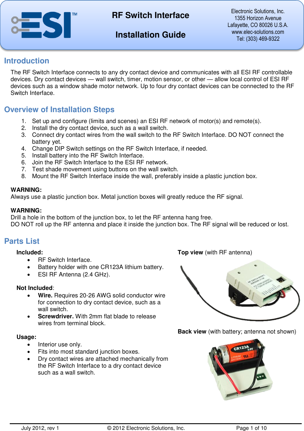  July 2012, rev 1          © 2012 Electronic Solutions, Inc.          Page 1 of 10  RF Switch Interface  Installation Guide Electronic Solutions, Inc. 1355 Horizon Avenue Lafayette, CO 80026 U.S.A. www.elec-solutions.com Tel: (303) 469-9322     Introduction The RF Switch Interface connects to any dry contact device and communicates with all ESI RF controllable devices. Dry contact devices — wall switch, timer, motion sensor, or other — allow local control of ESI RF devices such as a window shade motor network. Up to four dry contact devices can be connected to the RF Switch Interface. Overview of Installation Steps 1.  Set up and configure (limits and scenes) an ESI RF network of motor(s) and remote(s). 2.  Install the dry contact device, such as a wall switch. 3.  Connect dry contact wires from the wall switch to the RF Switch Interface. DO NOT connect the battery yet. 4.  Change DIP Switch settings on the RF Switch Interface, if needed. 5.  Install battery into the RF Switch Interface. 6.  Join the RF Switch Interface to the ESI RF network. 7.  Test shade movement using buttons on the wall switch. 8.  Mount the RF Switch Interface inside the wall, preferably inside a plastic junction box.  WARNING: Always use a plastic junction box. Metal junction boxes will greatly reduce the RF signal.  WARNING: Drill a hole in the bottom of the junction box, to let the RF antenna hang free. DO NOT roll up the RF antenna and place it inside the junction box. The RF signal will be reduced or lost. Parts List Included:   RF Switch Interface.   Battery holder with one CR123A lithium battery.   ESI RF Antenna (2.4 GHz).  Not Included:  Wire. Requires 20-26 AWG solid conductor wire for connection to dry contact device, such as a wall switch.  Screwdriver. With 2mm flat blade to release wires from terminal block.  Usage:   Interior use only.   Fits into most standard junction boxes.   Dry contact wires are attached mechanically from the RF Switch Interface to a dry contact device such as a wall switch. Top view (with RF antenna)   Back view (with battery; antenna not shown)  