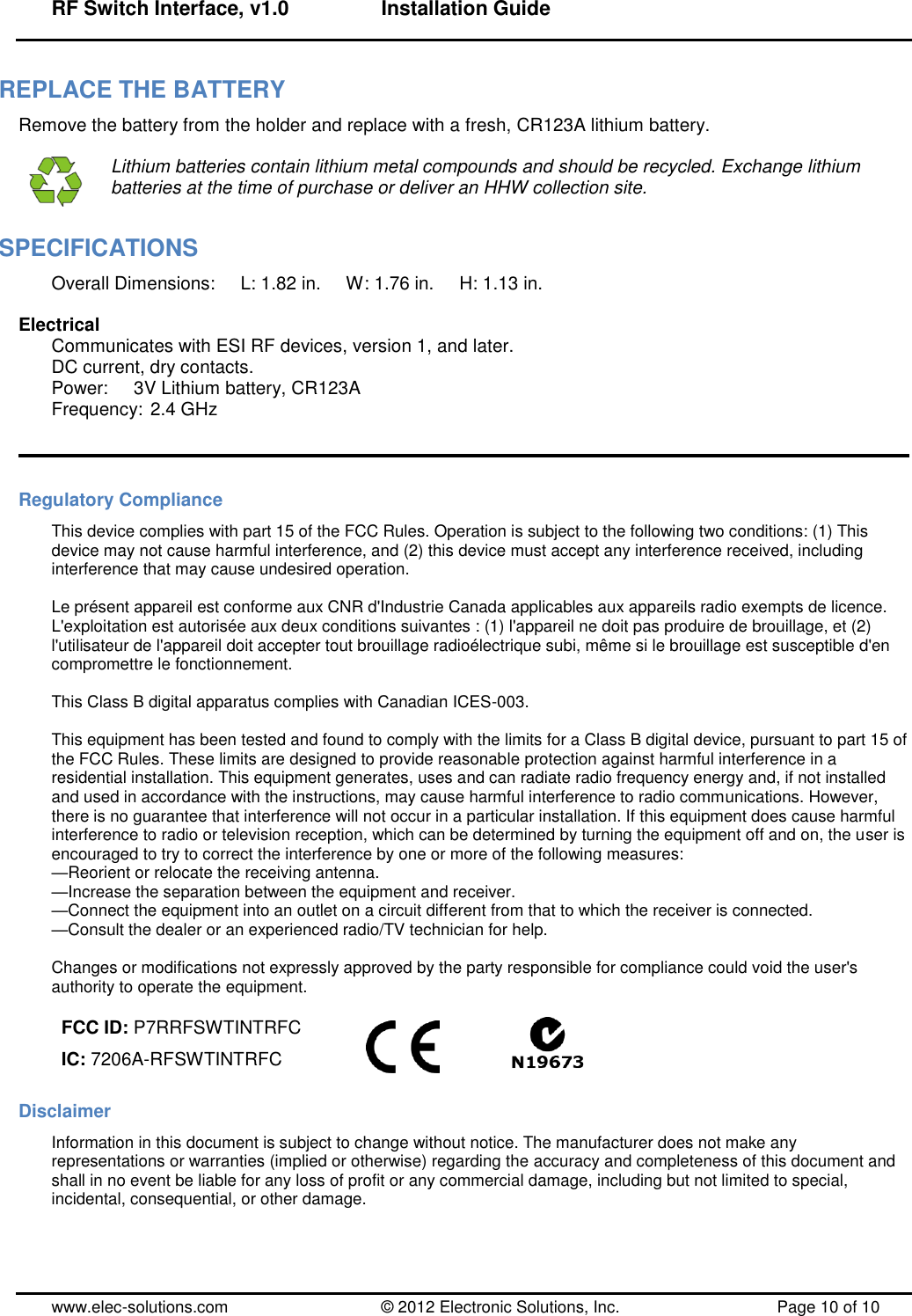 RF Switch Interface, v1.0      Installation Guide  www.elec-solutions.com          © 2012 Electronic Solutions, Inc.          Page 10 of 10 REPLACE THE BATTERY Remove the battery from the holder and replace with a fresh, CR123A lithium battery.   Lithium batteries contain lithium metal compounds and should be recycled. Exchange lithium batteries at the time of purchase or deliver an HHW collection site. SPECIFICATIONS Overall Dimensions:     L: 1.82 in.     W: 1.76 in.     H: 1.13 in.  Electrical Communicates with ESI RF devices, version 1, and later. DC current, dry contacts. Power:     3V Lithium battery, CR123A Frequency: 2.4 GHz   Regulatory Compliance This device complies with part 15 of the FCC Rules. Operation is subject to the following two conditions: (1) This device may not cause harmful interference, and (2) this device must accept any interference received, including interference that may cause undesired operation.  Le présent appareil est conforme aux CNR d&apos;Industrie Canada applicables aux appareils radio exempts de licence. L&apos;exploitation est autorisée aux deux conditions suivantes : (1) l&apos;appareil ne doit pas produire de brouillage, et (2) l&apos;utilisateur de l&apos;appareil doit accepter tout brouillage radioélectrique subi, même si le brouillage est susceptible d&apos;en compromettre le fonctionnement.  This Class B digital apparatus complies with Canadian ICES-003.  This equipment has been tested and found to comply with the limits for a Class B digital device, pursuant to part 15 of the FCC Rules. These limits are designed to provide reasonable protection against harmful interference in a residential installation. This equipment generates, uses and can radiate radio frequency energy and, if not installed and used in accordance with the instructions, may cause harmful interference to radio communications. However, there is no guarantee that interference will not occur in a particular installation. If this equipment does cause harmful interference to radio or television reception, which can be determined by turning the equipment off and on, the user is encouraged to try to correct the interference by one or more of the following measures: —Reorient or relocate the receiving antenna. —Increase the separation between the equipment and receiver. —Connect the equipment into an outlet on a circuit different from that to which the receiver is connected. —Consult the dealer or an experienced radio/TV technician for help.  Changes or modifications not expressly approved by the party responsible for compliance could void the user&apos;s authority to operate the equipment.  FCC ID: P7RRFSWTINTRFC IC: 7206A-RFSWTINTRFC                 Disclaimer Information in this document is subject to change without notice. The manufacturer does not make any representations or warranties (implied or otherwise) regarding the accuracy and completeness of this document and shall in no event be liable for any loss of profit or any commercial damage, including but not limited to special, incidental, consequential, or other damage. 
