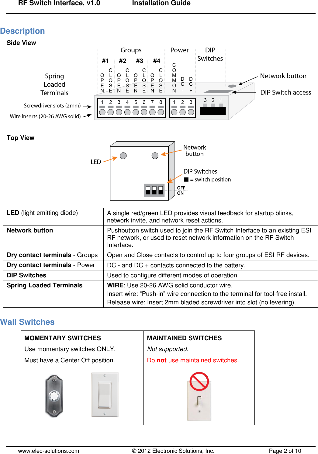 RF Switch Interface, v1.0      Installation Guide  www.elec-solutions.com          © 2012 Electronic Solutions, Inc.          Page 2 of 10 Description Side View    Top View   LED (light emitting diode) A single red/green LED provides visual feedback for startup blinks, network invite, and network reset actions. Network button Pushbutton switch used to join the RF Switch Interface to an existing ESI RF network, or used to reset network information on the RF Switch Interface. Dry contact terminals - Groups Open and Close contacts to control up to four groups of ESI RF devices. Dry contact terminals - Power DC - and DC + contacts connected to the battery. DIP Switches Used to configure different modes of operation. Spring Loaded Terminals WIRE: Use 20-26 AWG solid conductor wire. Insert wire: ―Push-in‖ wire connection to the terminal for tool-free install. Release wire: Insert 2mm bladed screwdriver into slot (no levering). Wall Switches MOMENTARY SWITCHES Use momentary switches ONLY. Must have a Center Off position. MAINTAINED SWITCHES Not supported. Do not use maintained switches.         