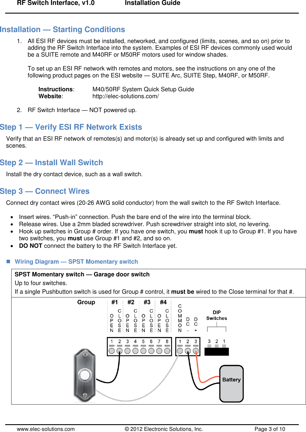 RF Switch Interface, v1.0      Installation Guide  www.elec-solutions.com          © 2012 Electronic Solutions, Inc.          Page 3 of 10 Installation — Starting Conditions 1.  All ESI RF devices must be installed, networked, and configured (limits, scenes, and so on) prior to adding the RF Switch Interface into the system. Examples of ESI RF devices commonly used would be a SUITE remote and M40RF or M50RF motors used for window shades.  To set up an ESI RF network with remotes and motors, see the instructions on any one of the following product pages on the ESI website — SUITE Arc, SUITE Step, M40RF, or M50RF.  Instructions:    M40/50RF System Quick Setup Guide Website:      http://elec-solutions.com/  2.  RF Switch Interface — NOT powered up. Step 1 — Verify ESI RF Network Exists Verify that an ESI RF network of remotes(s) and motor(s) is already set up and configured with limits and scenes. Step 2 — Install Wall Switch Install the dry contact device, such as a wall switch. Step 3 — Connect Wires Connect dry contact wires (20-26 AWG solid conductor) from the wall switch to the RF Switch Interface.   Insert wires. ―Push-in‖ connection. Push the bare end of the wire into the terminal block.   Release wires. Use a 2mm bladed screwdriver. Push screwdriver straight into slot, no levering.   Hook up switches in Group # order. If you have one switch, you must hook it up to Group #1. If you have two switches, you must use Group #1 and #2, and so on.  DO NOT connect the battery to the RF Switch Interface yet.  Wiring Diagram — SPST Momentary switch SPST Momentary switch — Garage door switch Up to four switches. If a single Pushbutton switch is used for Group # control, it must be wired to the Close terminal for that #.  