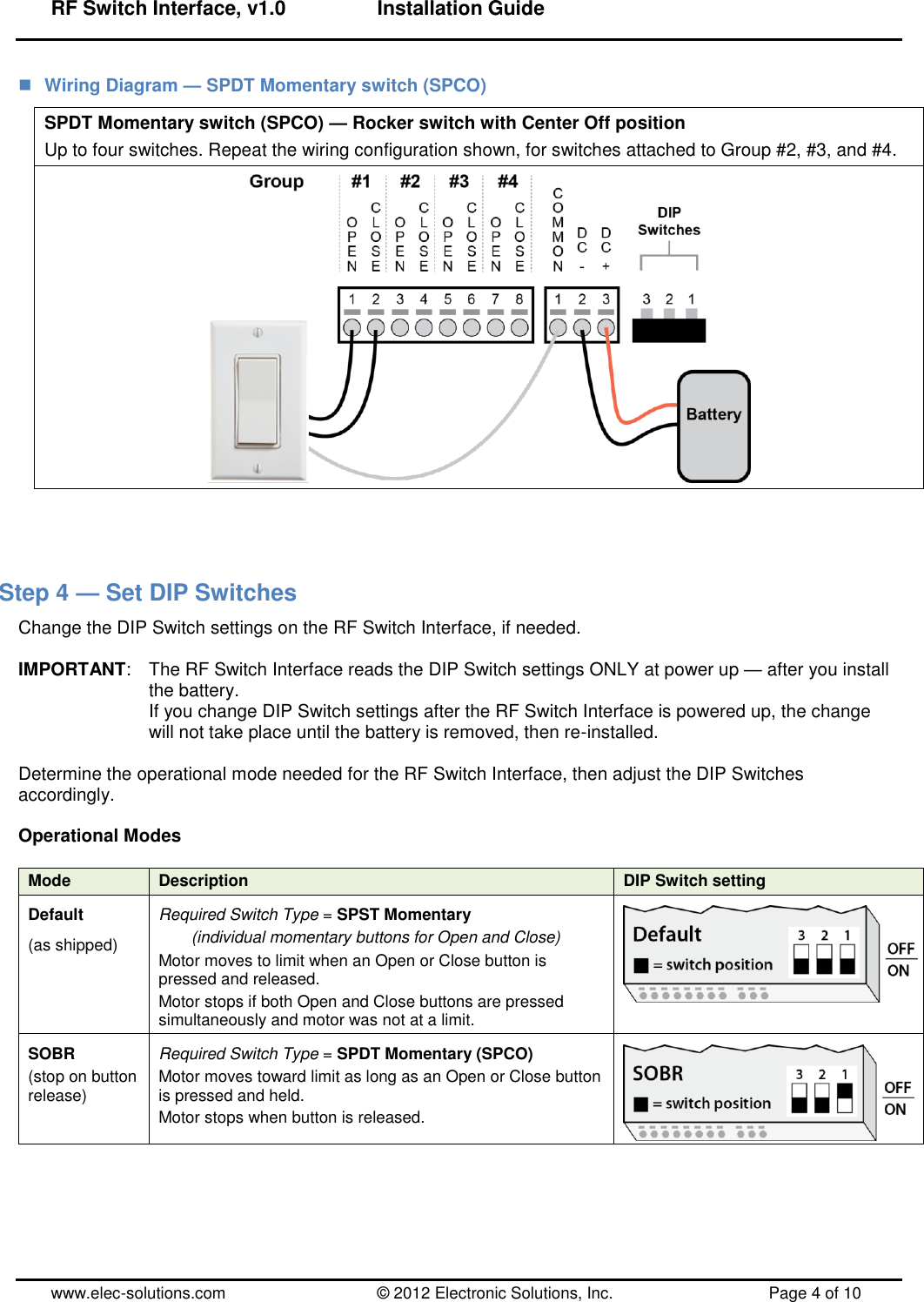 RF Switch Interface, v1.0      Installation Guide  www.elec-solutions.com          © 2012 Electronic Solutions, Inc.          Page 4 of 10  Wiring Diagram — SPDT Momentary switch (SPCO) SPDT Momentary switch (SPCO) — Rocker switch with Center Off position Up to four switches. Repeat the wiring configuration shown, for switches attached to Group #2, #3, and #4.     Step 4 — Set DIP Switches Change the DIP Switch settings on the RF Switch Interface, if needed.  IMPORTANT:  The RF Switch Interface reads the DIP Switch settings ONLY at power up — after you install the battery. If you change DIP Switch settings after the RF Switch Interface is powered up, the change will not take place until the battery is removed, then re-installed.  Determine the operational mode needed for the RF Switch Interface, then adjust the DIP Switches accordingly.  Operational Modes  Mode Description DIP Switch setting Default (as shipped) Required Switch Type = SPST Momentary   (individual momentary buttons for Open and Close) Motor moves to limit when an Open or Close button is pressed and released. Motor stops if both Open and Close buttons are pressed simultaneously and motor was not at a limit.  SOBR (stop on button release) Required Switch Type = SPDT Momentary (SPCO) Motor moves toward limit as long as an Open or Close button is pressed and held. Motor stops when button is released.  