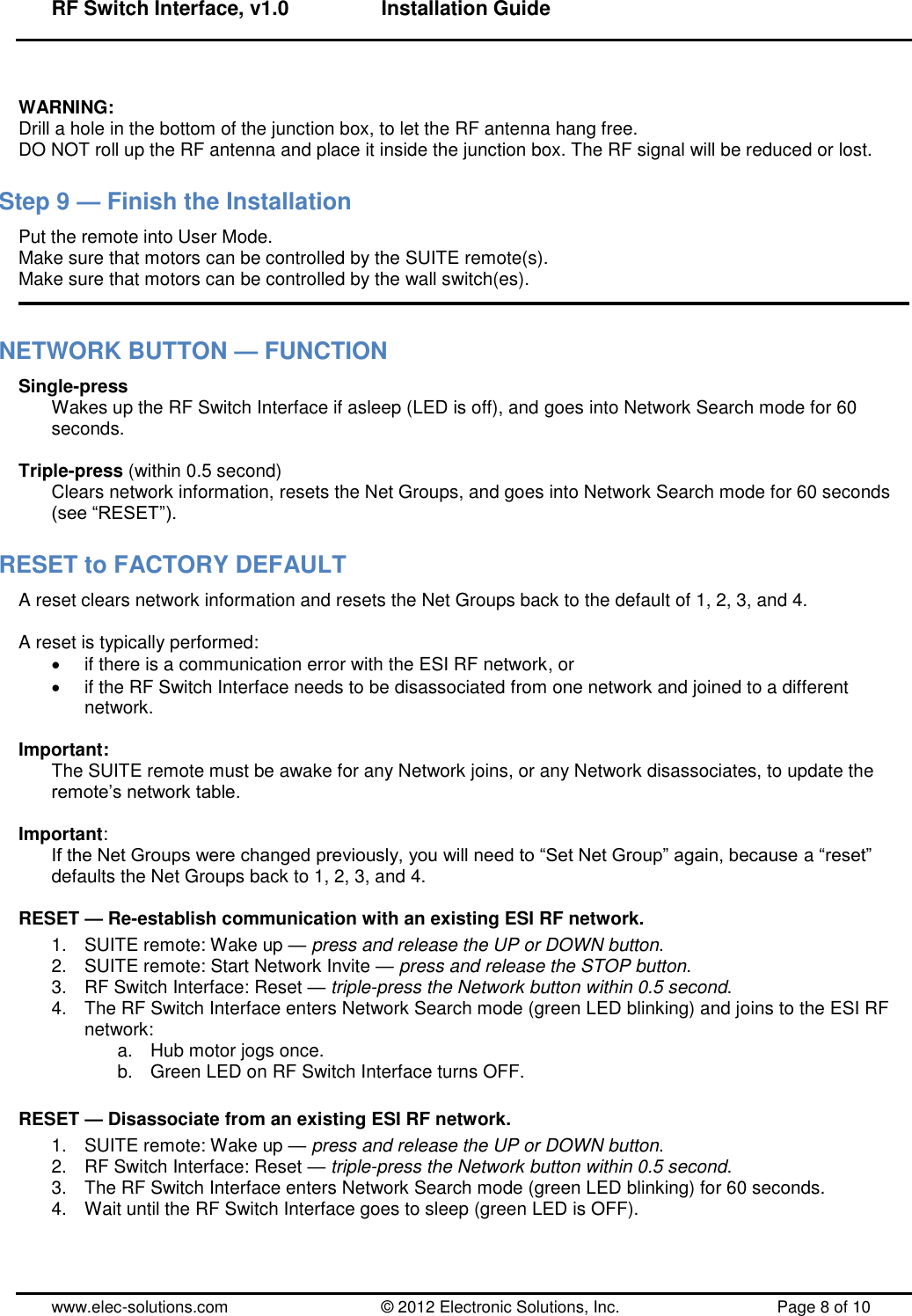 RF Switch Interface, v1.0      Installation Guide  www.elec-solutions.com          © 2012 Electronic Solutions, Inc.          Page 8 of 10  WARNING: Drill a hole in the bottom of the junction box, to let the RF antenna hang free. DO NOT roll up the RF antenna and place it inside the junction box. The RF signal will be reduced or lost. Step 9 — Finish the Installation Put the remote into User Mode. Make sure that motors can be controlled by the SUITE remote(s). Make sure that motors can be controlled by the wall switch(es).  NETWORK BUTTON — FUNCTION Single-press Wakes up the RF Switch Interface if asleep (LED is off), and goes into Network Search mode for 60 seconds.  Triple-press (within 0.5 second) Clears network information, resets the Net Groups, and goes into Network Search mode for 60 seconds (see ―RESET‖). RESET to FACTORY DEFAULT A reset clears network information and resets the Net Groups back to the default of 1, 2, 3, and 4.  A reset is typically performed:   if there is a communication error with the ESI RF network, or   if the RF Switch Interface needs to be disassociated from one network and joined to a different network.  Important: The SUITE remote must be awake for any Network joins, or any Network disassociates, to update the remote’s network table.  Important: If the Net Groups were changed previously, you will need to ―Set Net Group‖ again, because a ―reset‖ defaults the Net Groups back to 1, 2, 3, and 4.  RESET — Re-establish communication with an existing ESI RF network. 1.  SUITE remote: Wake up — press and release the UP or DOWN button. 2.  SUITE remote: Start Network Invite — press and release the STOP button. 3.  RF Switch Interface: Reset — triple-press the Network button within 0.5 second. 4.  The RF Switch Interface enters Network Search mode (green LED blinking) and joins to the ESI RF network: a.  Hub motor jogs once. b.  Green LED on RF Switch Interface turns OFF.  RESET — Disassociate from an existing ESI RF network. 1.  SUITE remote: Wake up — press and release the UP or DOWN button. 2.  RF Switch Interface: Reset — triple-press the Network button within 0.5 second. 3.  The RF Switch Interface enters Network Search mode (green LED blinking) for 60 seconds. 4.  Wait until the RF Switch Interface goes to sleep (green LED is OFF).  