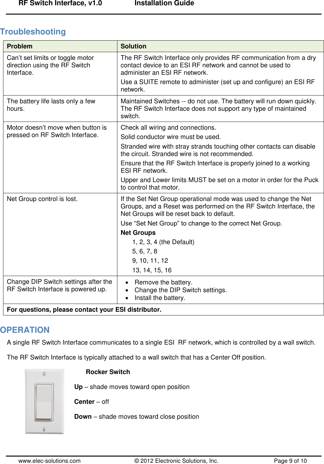 RF Switch Interface, v1.0      Installation Guide  www.elec-solutions.com          © 2012 Electronic Solutions, Inc.          Page 9 of 10 Troubleshooting Problem Solution Can’t set limits or toggle motor direction using the RF Switch Interface. The RF Switch Interface only provides RF communication from a dry contact device to an ESI RF network and cannot be used to administer an ESI RF network. Use a SUITE remote to administer (set up and configure) an ESI RF network. The battery life lasts only a few hours. Maintained Switches -- do not use. The battery will run down quickly. The RF Switch Interface does not support any type of maintained switch. Motor doesn’t move when button is pressed on RF Switch Interface. Check all wiring and connections. Solid conductor wire must be used. Stranded wire with stray strands touching other contacts can disable the circuit. Stranded wire is not recommended. Ensure that the RF Switch Interface is properly joined to a working ESI RF network. Upper and Lower limits MUST be set on a motor in order for the Puck to control that motor. Net Group control is lost. If the Set Net Group operational mode was used to change the Net Groups, and a Reset was performed on the RF Switch Interface, the Net Groups will be reset back to default. Use ―Set Net Group‖ to change to the correct Net Group. Net Groups 1, 2, 3, 4 (the Default) 5, 6, 7, 8 9, 10, 11, 12 13, 14, 15, 16 Change DIP Switch settings after the RF Switch Interface is powered up.   Remove the battery.   Change the DIP Switch settings.   Install the battery. For questions, please contact your ESI distributor. OPERATION A single RF Switch Interface communicates to a single ESI  RF network, which is controlled by a wall switch.   The RF Switch Interface is typically attached to a wall switch that has a Center Off position.    Rocker Switch  Up – shade moves toward open position  Center – off  Down – shade moves toward close position  