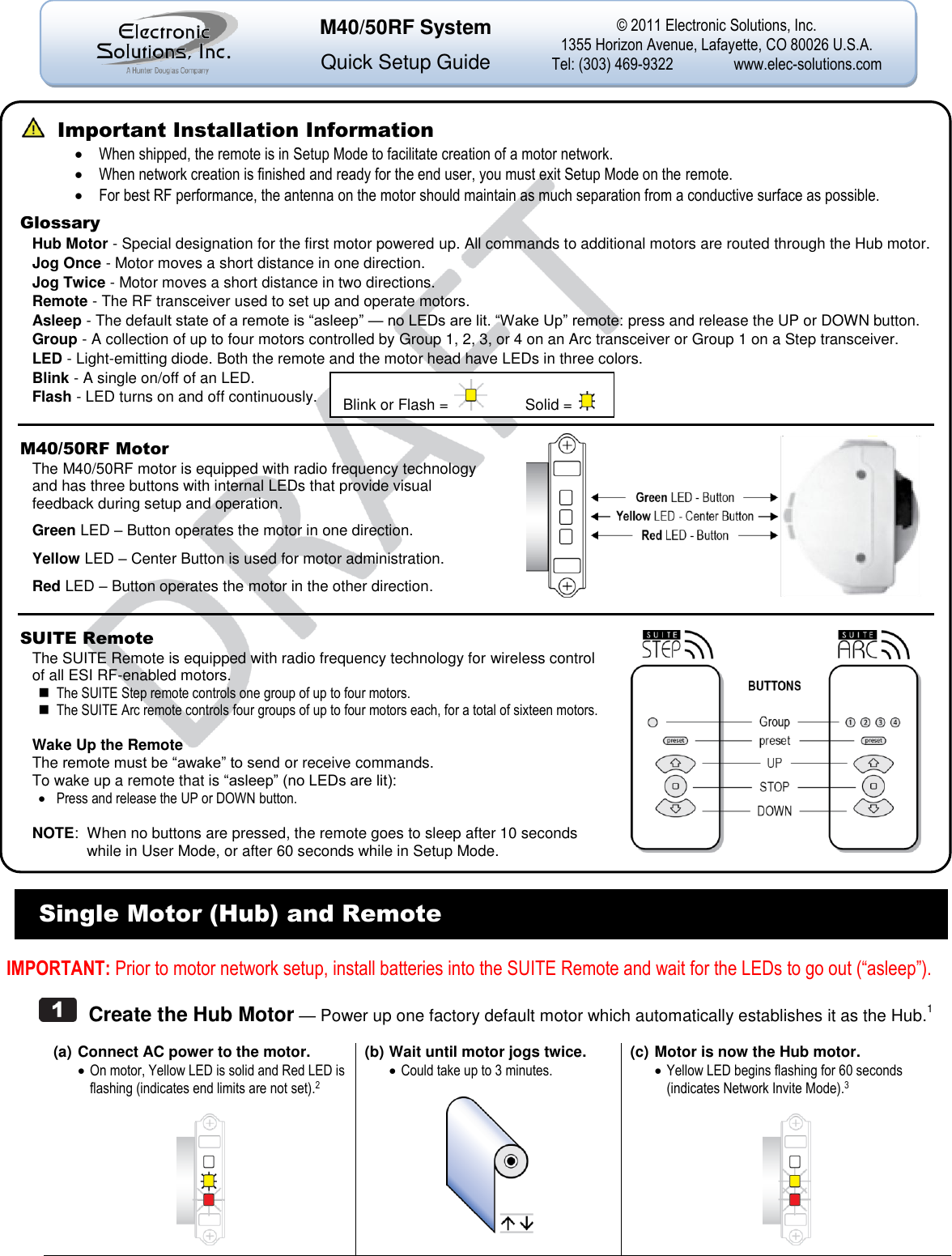                                                      Single Motor (Hub) and Remote  IMPORTANT: Prior to motor network setup, install batteries into the SUITE Remote and wait for the LEDs to go out (&ldquo;asleep&rdquo;).    Create the Hub Motor &mdash; Power up one factory default motor which automatically establishes it as the Hub.1  (a) Connect AC power to the motor.  On motor, Yellow LED is solid and Red LED is flashing (indicates end limits are not set).2   (b) Wait until motor jogs twice.  Could take up to 3 minutes.   (c) Motor is now the Hub motor.  Yellow LED begins flashing for 60 seconds (indicates Network Invite Mode).3      Important Installation Information  When shipped, the remote is in Setup Mode to facilitate creation of a motor network.  When network creation is finished and ready for the end user, you must exit Setup Mode on the remote.  For best RF performance, the antenna on the motor should maintain as much separation from a conductive surface as possible. Glossary Hub Motor - Special designation for the first motor powered up. All commands to additional motors are routed through the Hub motor. Jog Once - Motor moves a short distance in one direction. Jog Twice - Motor moves a short distance in two directions. Remote - The RF transceiver used to set up and operate motors.  Asleep - The default state of a remote is ―asleep‖ &mdash; no LEDs are lit. ―Wake Up‖ remote: press and release the UP or DOWN button. Group - A collection of up to four motors controlled by Group 1, 2, 3, or 4 on an Arc transceiver or Group 1 on a Step transceiver. LED - Light-emitting diode. Both the remote and the motor head have LEDs in three colors. Blink - A single on/off of an LED. Flash - LED turns on and off continuously.  M40/50RF Motor The M40/50RF motor is equipped with radio frequency technology and has three buttons with internal LEDs that provide visual feedback during setup and operation. Green LED &ndash; Button operates the motor in one direction. Yellow LED &ndash; Center Button is used for motor administration. Red LED &ndash; Button operates the motor in the other direction.    SUITE Remote The SUITE Remote is equipped with radio frequency technology for wireless control of all ESI RF-enabled motors.  The SUITE Step remote controls one group of up to four motors.  The SUITE Arc remote controls four groups of up to four motors each, for a total of sixteen motors.  Wake Up the Remote The remote must be ―awake‖ to send or receive commands. To wake up a remote that is ―asleep‖ (no LEDs are lit):  Press and release the UP or DOWN button.  NOTE:  When no buttons are pressed, the remote goes to sleep after 10 seconds while in User Mode, or after 60 seconds while in Setup Mode.     Blink or Flash =    Solid =    M40/50RF System  Quick Setup Guide &copy; 2011 Electronic Solutions, Inc. 1355 Horizon Avenue, Lafayette, CO 80026 U.S.A. Tel: (303) 469-9322  www.elec-solutions.com  